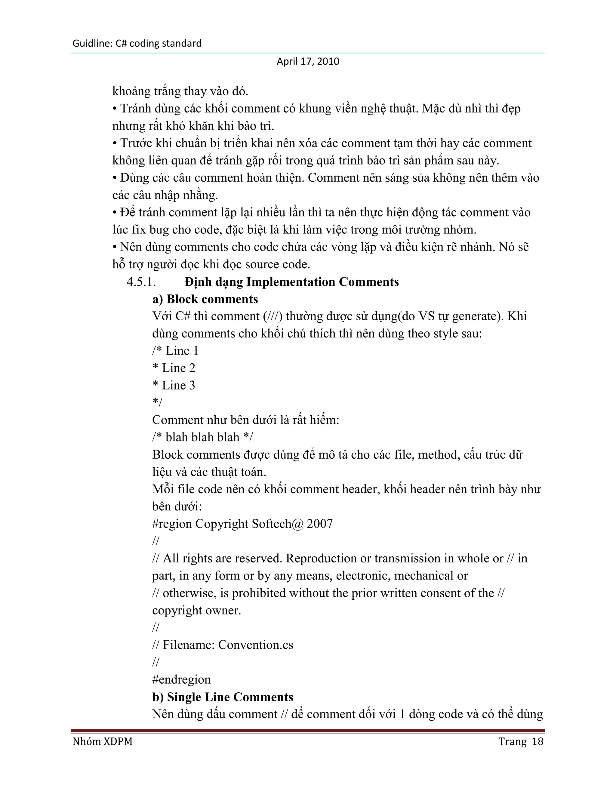 Guidline: C# coding standard
                                       April 17, 2010

        khoảng trắng thay vào đó.
        • Tránh dùng các khối comment có khung viền nghệ thuật. Mặc dù nhì thì đẹp
        nhưng rất khó khăn khi bảo trì.
        • Trước khi chuẩn bị triển khai nên xóa các comment tạm thời hay các comment
        không liên quan để tránh gặp rối trong quá trình bảo trì sản phẩm sau này.
        • Dùng các câu comment hoàn thiện. Comment nên sáng sủa không nên thêm vào
        các câu nhập nhằng.
        • Để tránh comment lặp lại nhiều lần thì ta nên thực hiện động tác comment vào
        lúc fix bug cho code, đặc biệt là khi làm việc trong môi trường nhóm.
        • Nên dùng comments cho code chứa các vòng lặp và điều kiện rẽ nhánh. Nó sẽ
        hỗ trợ người đọc khi đọc source code.
           4.5.1.      Định dạng Implementation Comments
                a) Block comments
                Với C# thì comment (///) thường được sử dụng(do VS tự generate). Khi
                dùng comments cho khối chú thích thì nên dùng theo style sau:
                /* Line 1
                * Line 2
                * Line 3
                */
                Comment như bên dưới là rất hiếm:
                /* blah blah blah */
                Block comments được dùng để mô tả cho các file, method, cấu trúc dữ
                liệu và các thuật toán.
                Mỗi file code nên có khối comment header, khối header nên trình bày như
                bên dưới:
                #region Copyright Softech@ 2007
                //
                // All rights are reserved. Reproduction or transmission in whole or // in
                part, in any form or by any means, electronic, mechanical or
                // otherwise, is prohibited without the prior written consent of the //
                copyright owner.
                //
                // Filename: Convention.cs
                //
                #endregion
                b) Single Line Comments
                Nên dùng dấu comment // để comment đối với 1 dòng code và có thể dùng

Nhóm XDPM                                                                        Trang 18
 