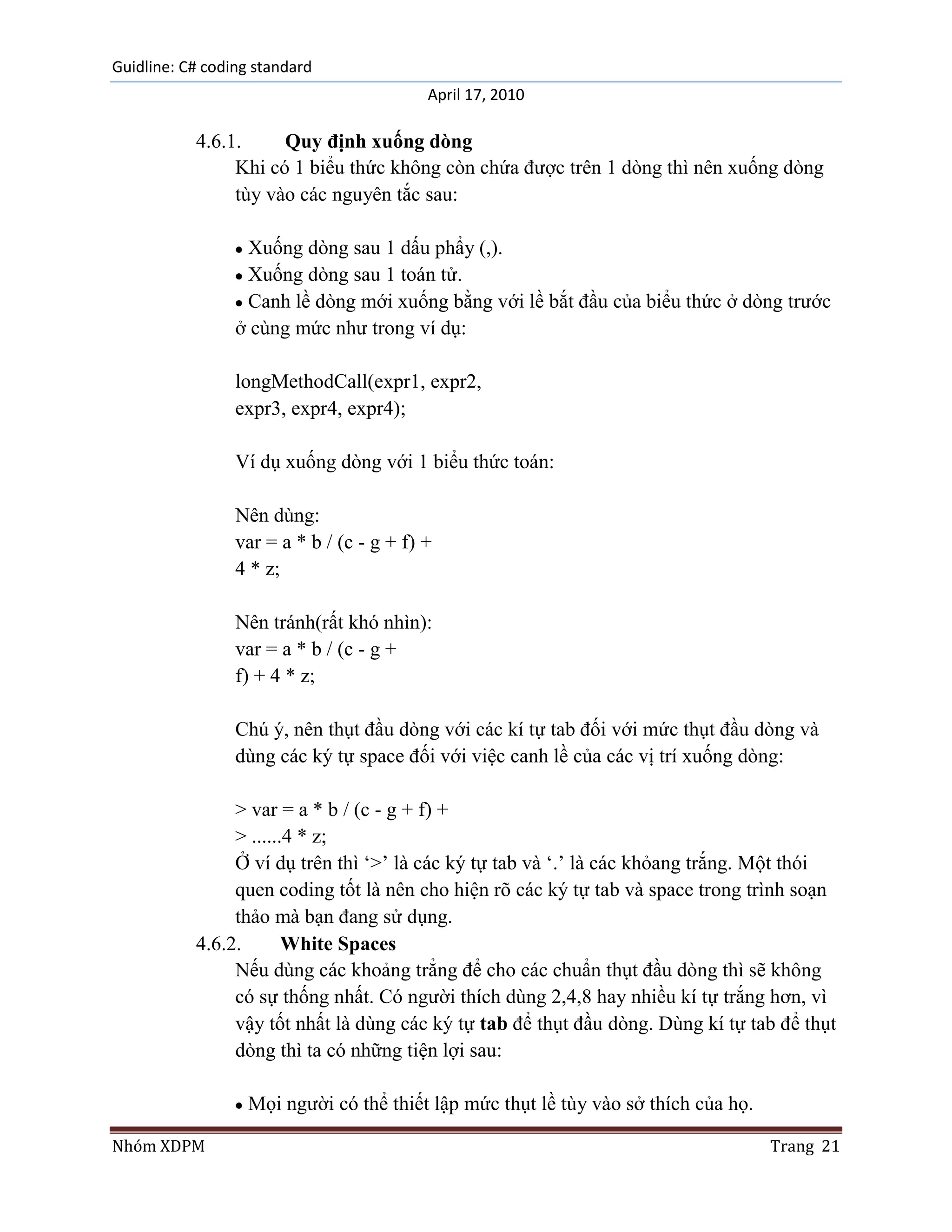 Guidline: C# coding standard
                                           April 17, 2010

           4.6.1.     Quy định xuống dòng
                Khi có 1 biểu thức không còn chứa được trên 1 dòng thì nên xuống dòng
                tùy vào các nguyên tắc sau:

                  Xuống dòng sau 1 dấu phẩy (,).
                  Xuống dòng sau 1 toán tử.
                  Canh lề dòng mới xuống bằng với lề bắt đầu của biểu thức ở dòng trước
                 ở cùng mức như trong ví dụ:

                 longMethodCall(expr1, expr2,
                 expr3, expr4, expr4);

                 Ví dụ xuống dòng với 1 biểu thức toán:

                 Nên dùng:
                 var = a * b / (c - g + f) +
                 4 * z;

                 Nên tránh(rất khó nhìn):
                 var = a * b / (c - g +
                 f) + 4 * z;

                 Chú ý, nên thụt đầu dòng với các kí tự tab đối với mức thụt đầu dòng và
                 dùng các ký tự space đối với việc canh lề của các vị trí xuống dòng:

                > var = a * b / (c - g + f) +
                > ......4 * z;
                Ở ví dụ trên thì „>‟ là các ký tự tab và „.‟ là các khỏang trắng. Một thói
                quen coding tốt là nên cho hiện rõ các ký tự tab và space trong trình soạn
                thảo mà bạn đang sử dụng.
           4.6.2.       White Spaces
                Nếu dùng các khoảng trẳng để cho các chuẩn thụt đầu dòng thì sẽ không
                có sự thống nhất. Có người thích dùng 2,4,8 hay nhiều kí tự trắng hơn, vì
                vậy tốt nhất là dùng các ký tự tab để thụt đầu dòng. Dùng kí tự tab để thụt
                dòng thì ta có những tiện lợi sau:

                   Mọi người có thể thiết lập mức thụt lề tùy vào sở thích của họ.

Nhóm XDPM                                                                            Trang 21
 
