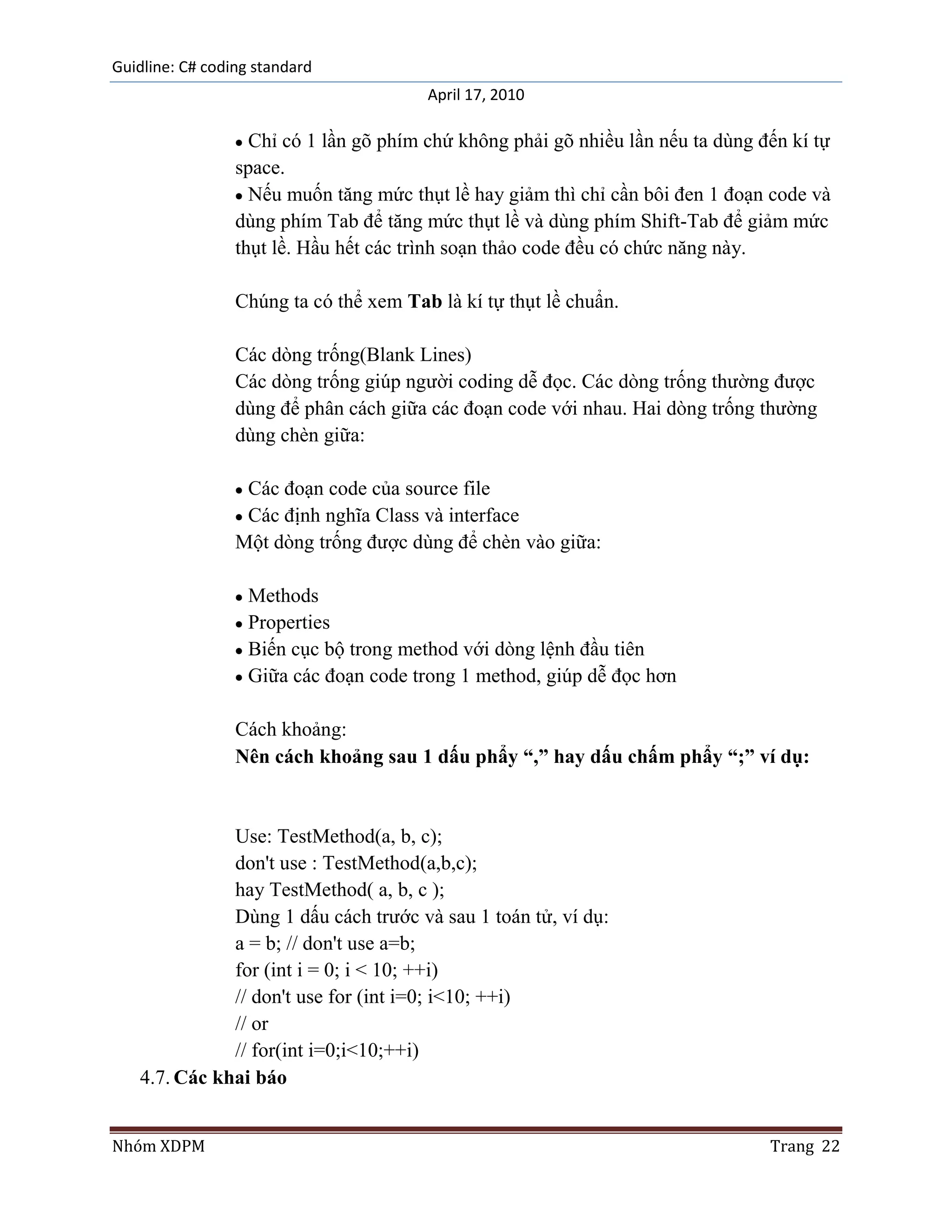 Guidline: C# coding standard
                                        April 17, 2010

                   Chỉ có 1 lần gõ phím chứ không phải gõ nhiều lần nếu ta dùng đến kí tự
                 space.
                   Nếu muốn tăng mức thụt lề hay giảm thì chỉ cần bôi đen 1 đoạn code và
                 dùng phím Tab để tăng mức thụt lề và dùng phím Shift-Tab để giảm mức
                 thụt lề. Hầu hết các trình soạn thảo code đều có chức năng này.

                 Chúng ta có thể xem Tab là kí tự thụt lề chuẩn.

                 Các dòng trống(Blank Lines)
                 Các dòng trống giúp người coding dễ đọc. Các dòng trống thường được
                 dùng để phân cách giữa các đoạn code với nhau. Hai dòng trống thường
                 dùng chèn giữa:

                  Các đoạn code của source file
                  Các định nghĩa Class và interface
                 Một dòng trống được dùng để chèn vào giữa:

                   Methods
                   Properties
                   Biến cục bộ trong method với dòng lệnh đầu tiên
                   Giữa các đoạn code trong 1 method, giúp dễ đọc hơn

                 Cách khoảng:
                 Nên cách khoảng sau 1 dấu phẩy “,” hay dấu chấm phẩy “;” ví dụ:


              Use: TestMethod(a, b, c);
              don't use : TestMethod(a,b,c);
              hay TestMethod( a, b, c );
              Dùng 1 dấu cách trước và sau 1 toán tử, ví dụ:
              a = b; // don't use a=b;
              for (int i = 0; i < 10; ++i)
              // don't use for (int i=0; i<10; ++i)
              // or
              // for(int i=0;i<10;++i)
   4.7. Các khai báo


Nhóm XDPM                                                                        Trang 22
 