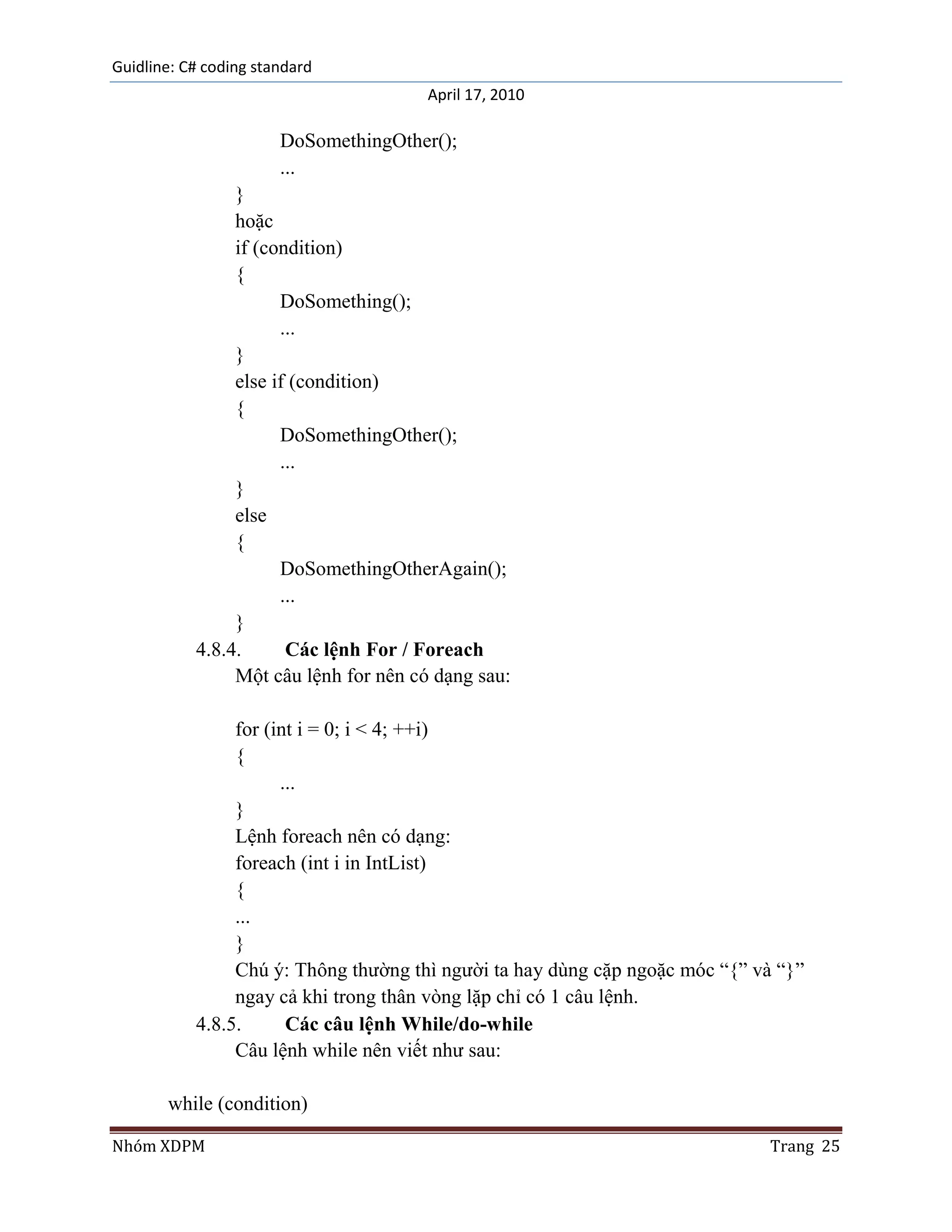 Guidline: C# coding standard
                                      April 17, 2010

                       DoSomethingOther();
                       ...
                }
                hoặc
                if (condition)
                {
                      DoSomething();
                      ...
                }
                else if (condition)
                {
                      DoSomethingOther();
                      ...
                }
                else
                {
                      DoSomethingOtherAgain();
                      ...
                }
           4.8.4.      Các lệnh For / Foreach
                Một câu lệnh for nên có dạng sau:

                for (int i = 0; i < 4; ++i)
                {
                      ...
                }
                Lệnh foreach nên có dạng:
                foreach (int i in IntList)
                {
                ...
                }
                Chú ý: Thông thường thì người ta hay dùng cặp ngoặc móc “{” và “}”
                ngay cả khi trong thân vòng lặp chỉ có 1 câu lệnh.
           4.8.5.      Các câu lệnh While/do-while
                Câu lệnh while nên viết như sau:

       while (condition)

Nhóm XDPM                                                                     Trang 25
 