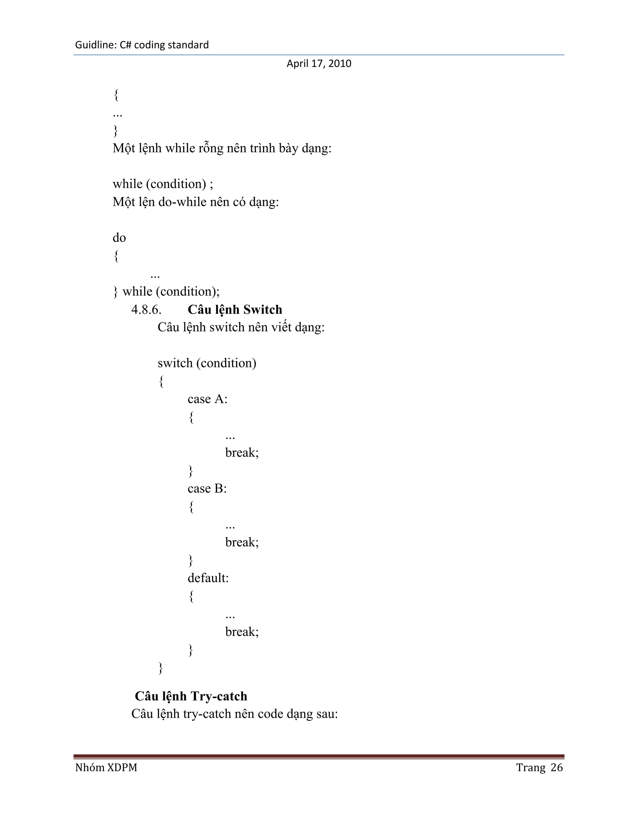 Guidline: C# coding standard
                                       April 17, 2010

       {
       ...
       }
       Một lệnh while rỗng nên trình bày dạng:

       while (condition) ;
       Một lện do-while nên có dạng:

       do
       {
              ...
       } while (condition);
          4.8.6.     Câu lệnh Switch
                Câu lệnh switch nên viết dạng:

                 switch (condition)
                 {
                      case A:
                      {
                             ...
                             break;
                      }
                      case B:
                      {
                             ...
                             break;
                      }
                      default:
                      {
                             ...
                             break;
                      }
                 }

            Câu lệnh Try-catch
            Câu lệnh try-catch nên code dạng sau:


Nhóm XDPM                                               Trang 26
 