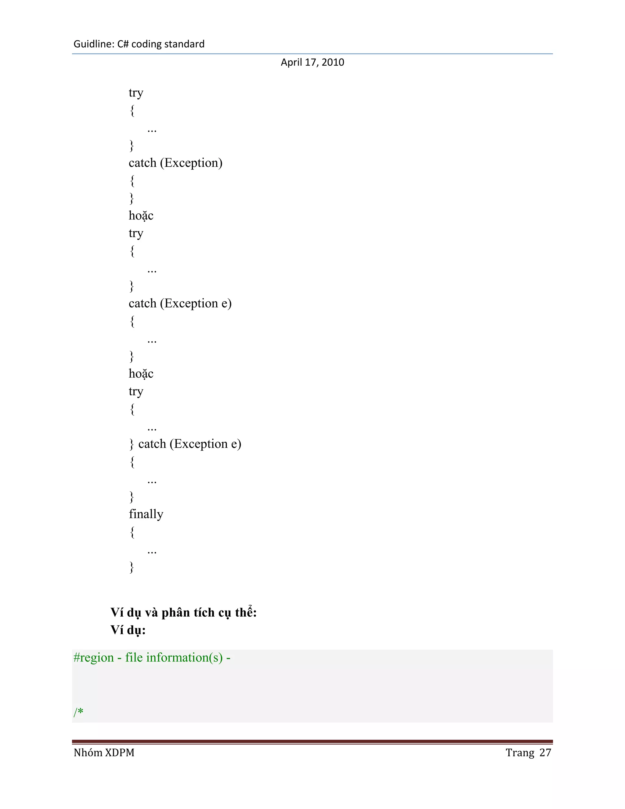 Guidline: C# coding standard
                                    April 17, 2010

           try
           {
                 ...
           }
           catch (Exception)
           {
           }
           hoặc
           try
           {
               ...
           }
           catch (Exception e)
           {
               ...
           }
           hoặc
           try
           {
               ...
           } catch (Exception e)
           {
               ...
           }
           finally
           {
               ...
           }


       Ví dụ và phân tích cụ thể:
       Ví dụ:

#region - file information(s) -



/*

Nhóm XDPM                                            Trang 27
 