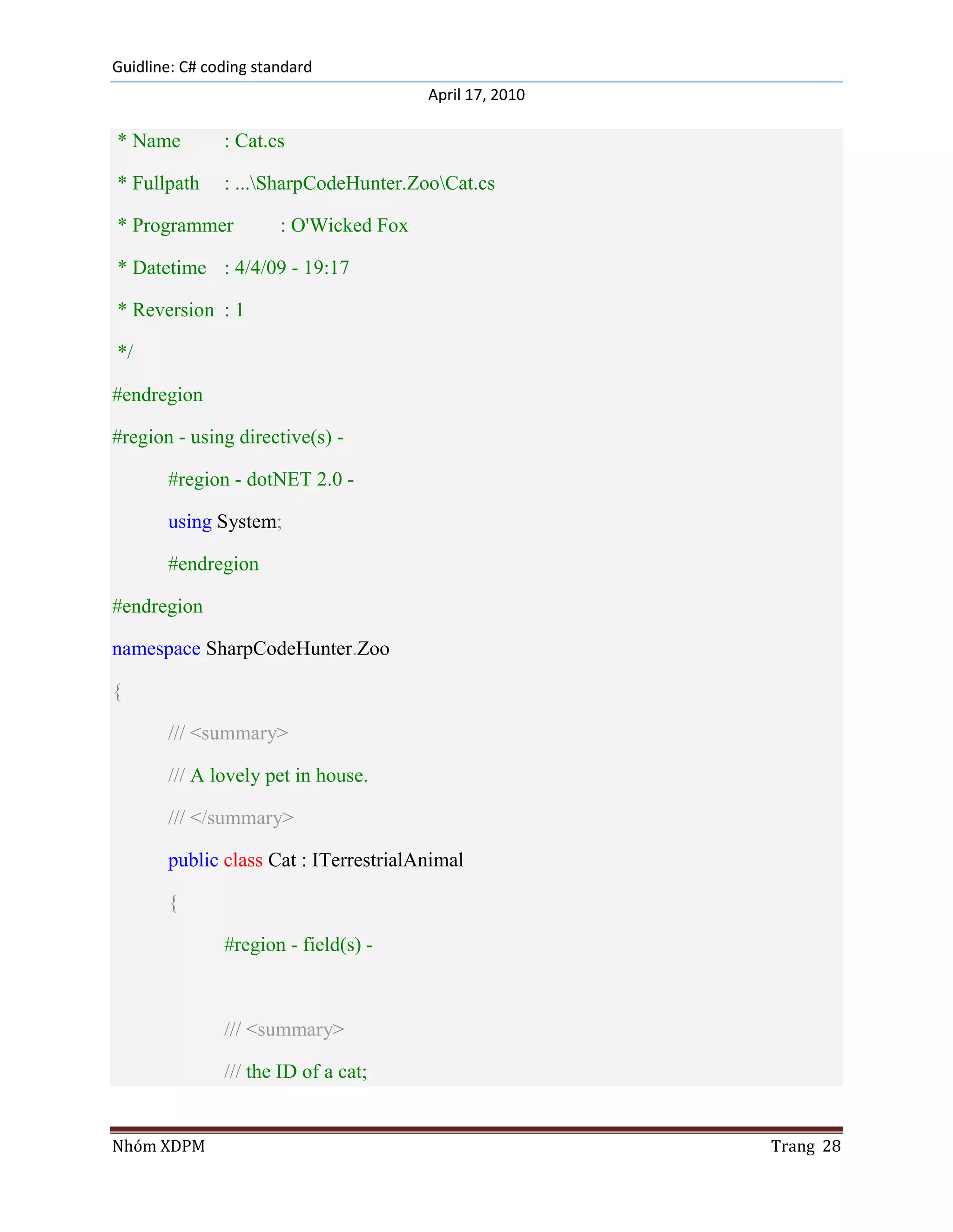 Guidline: C# coding standard
                                        April 17, 2010

* Name         : Cat.cs

* Fullpath     : ...SharpCodeHunter.ZooCat.cs

* Programmer           : O'Wicked Fox

* Datetime : 4/4/09 - 19:17

* Reversion : 1

*/

#endregion

#region - using directive(s) -

       #region - dotNET 2.0 -

       using System;

       #endregion

#endregion

namespace SharpCodeHunter.Zoo

{

       /// <summary>

       /// A lovely pet in house.

       /// </summary>

       public class Cat : ITerrestrialAnimal

       {

               #region - field(s) -



               /// <summary>

               /// the ID of a cat;


Nhóm XDPM                                                Trang 28
 