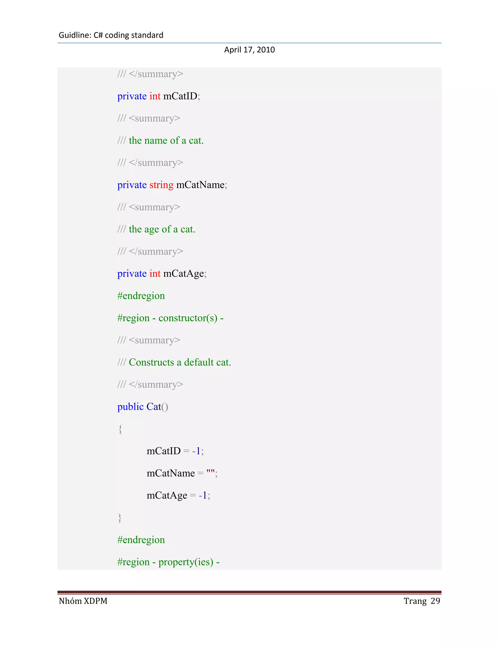 Guidline: C# coding standard
                                            April 17, 2010

               /// </summary>

               private int mCatID;

               /// <summary>

               /// the name of a cat.

               /// </summary>

               private string mCatName;

               /// <summary>

               /// the age of a cat.

               /// </summary>

               private int mCatAge;

               #endregion

               #region - constructor(s) -

               /// <summary>

               /// Constructs a default cat.

               /// </summary>

               public Cat()

               {

                       mCatID = -1;

                       mCatName = "";

                       mCatAge = -1;

               }

               #endregion

               #region - property(ies) -


Nhóm XDPM                                                    Trang 29
 