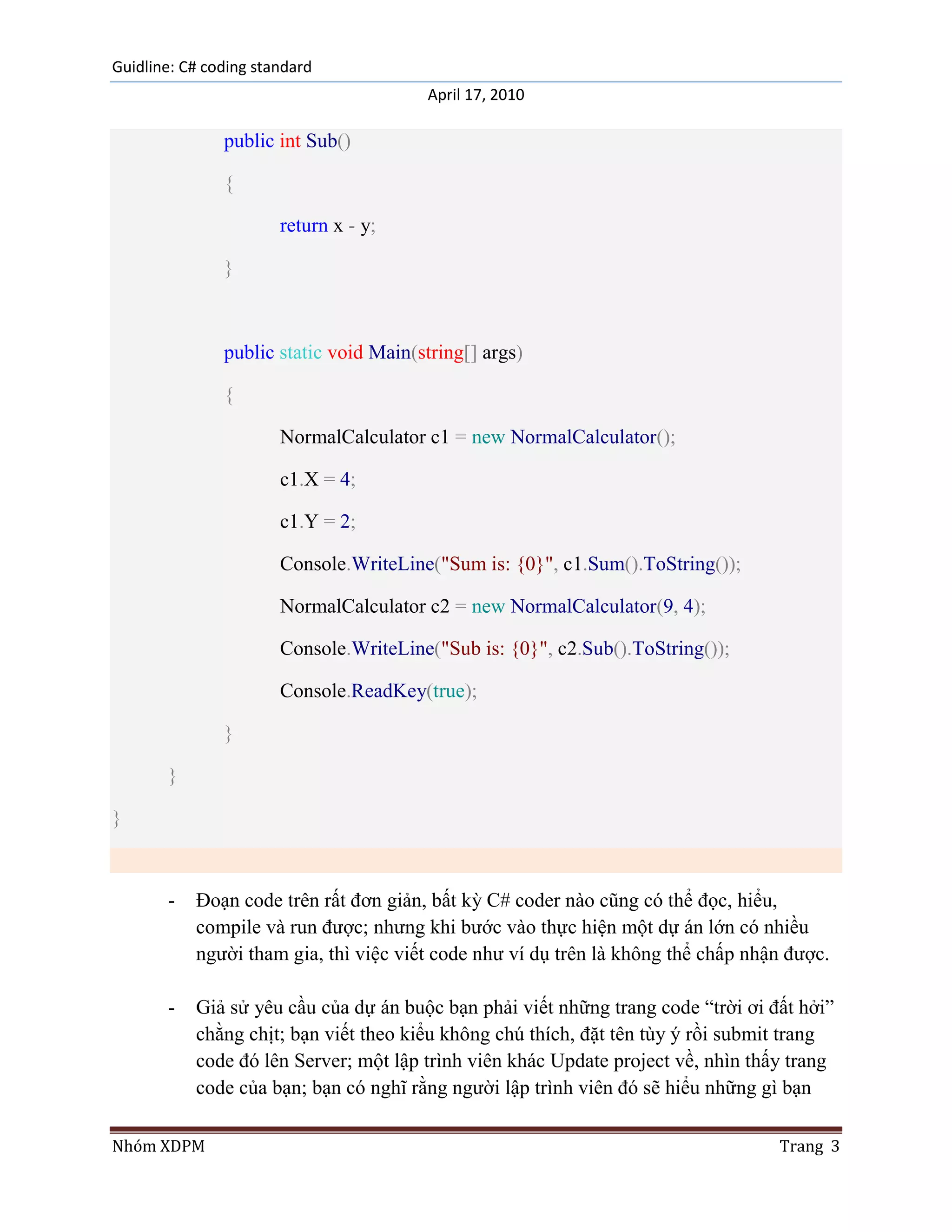 Guidline: C# coding standard
                                        April 17, 2010

               public int Sub()

               {

                       return x - y;

               }



               public static void Main(string[] args)

               {

                       NormalCalculator c1 = new NormalCalculator();

                       c1.X = 4;

                       c1.Y = 2;

                       Console.WriteLine("Sum is: {0}", c1.Sum().ToString());

                       NormalCalculator c2 = new NormalCalculator(9, 4);

                       Console.WriteLine("Sub is: {0}", c2.Sub().ToString());

                       Console.ReadKey(true);

               }

       }

}



       -   Đoạn code trên rất đơn giản, bất kỳ C# coder nào cũng có thể đọc, hiểu,
           compile và run được; nhưng khi bước vào thực hiện một dự án lớn có nhiều
           người tham gia, thì việc viết code như ví dụ trên là không thể chấp nhận được.

       -   Giả sử yêu cầu của dự án buộc bạn phải viết những trang code “trời ơi đất hởi”
           chằng chịt; bạn viết theo kiểu không chú thích, đặt tên tùy ý rồi submit trang
           code đó lên Server; một lập trình viên khác Update project về, nhìn thấy trang
           code của bạn; bạn có nghĩ rằng người lập trình viên đó sẽ hiểu những gì bạn

Nhóm XDPM                                                                         Trang 3
 