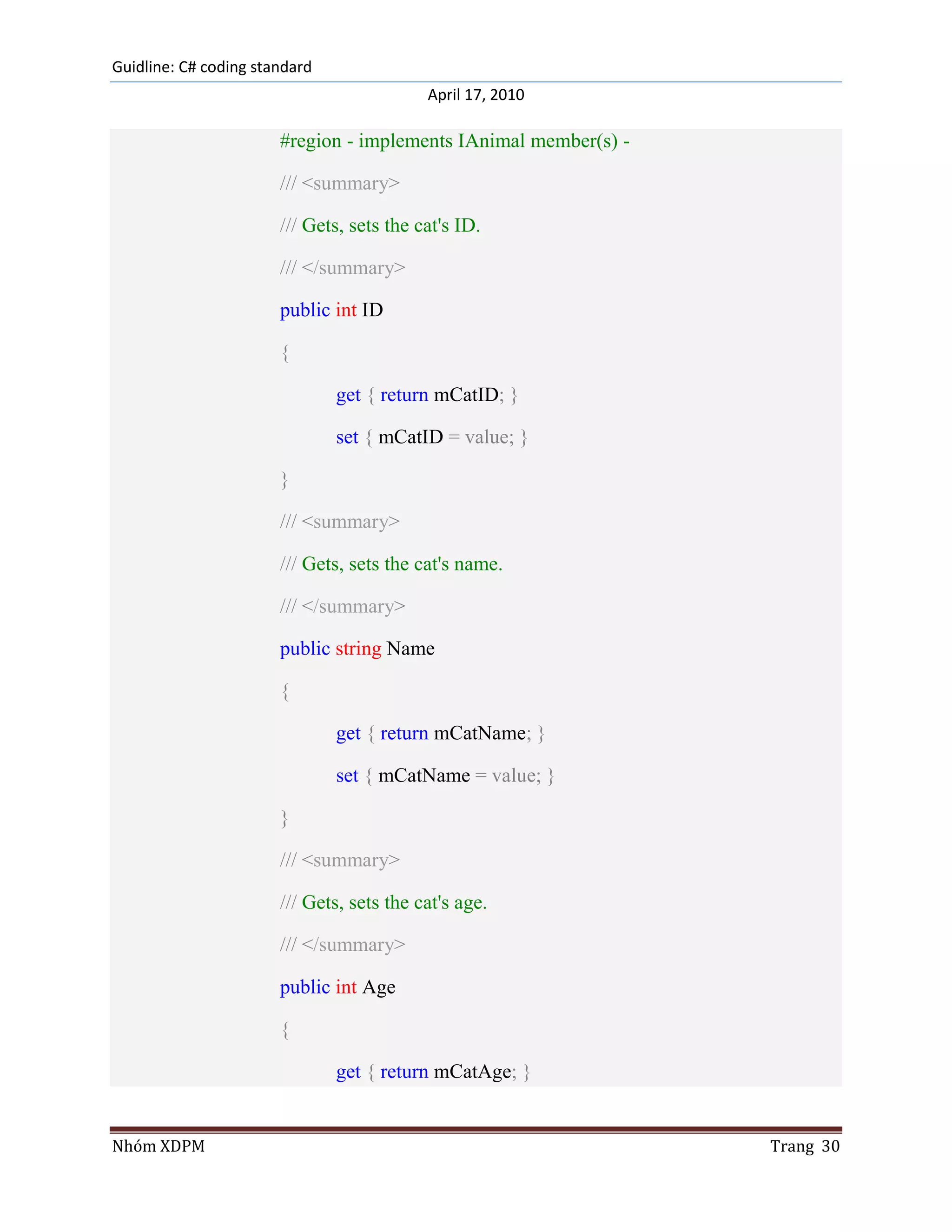 Guidline: C# coding standard
                                           April 17, 2010

                       #region - implements IAnimal member(s) -

                       /// <summary>

                       /// Gets, sets the cat's ID.

                       /// </summary>

                       public int ID

                       {

                               get { return mCatID; }

                               set { mCatID = value; }

                       }

                       /// <summary>

                       /// Gets, sets the cat's name.

                       /// </summary>

                       public string Name

                       {

                               get { return mCatName; }

                               set { mCatName = value; }

                       }

                       /// <summary>

                       /// Gets, sets the cat's age.

                       /// </summary>

                       public int Age

                       {

                               get { return mCatAge; }


Nhóm XDPM                                                         Trang 30
 