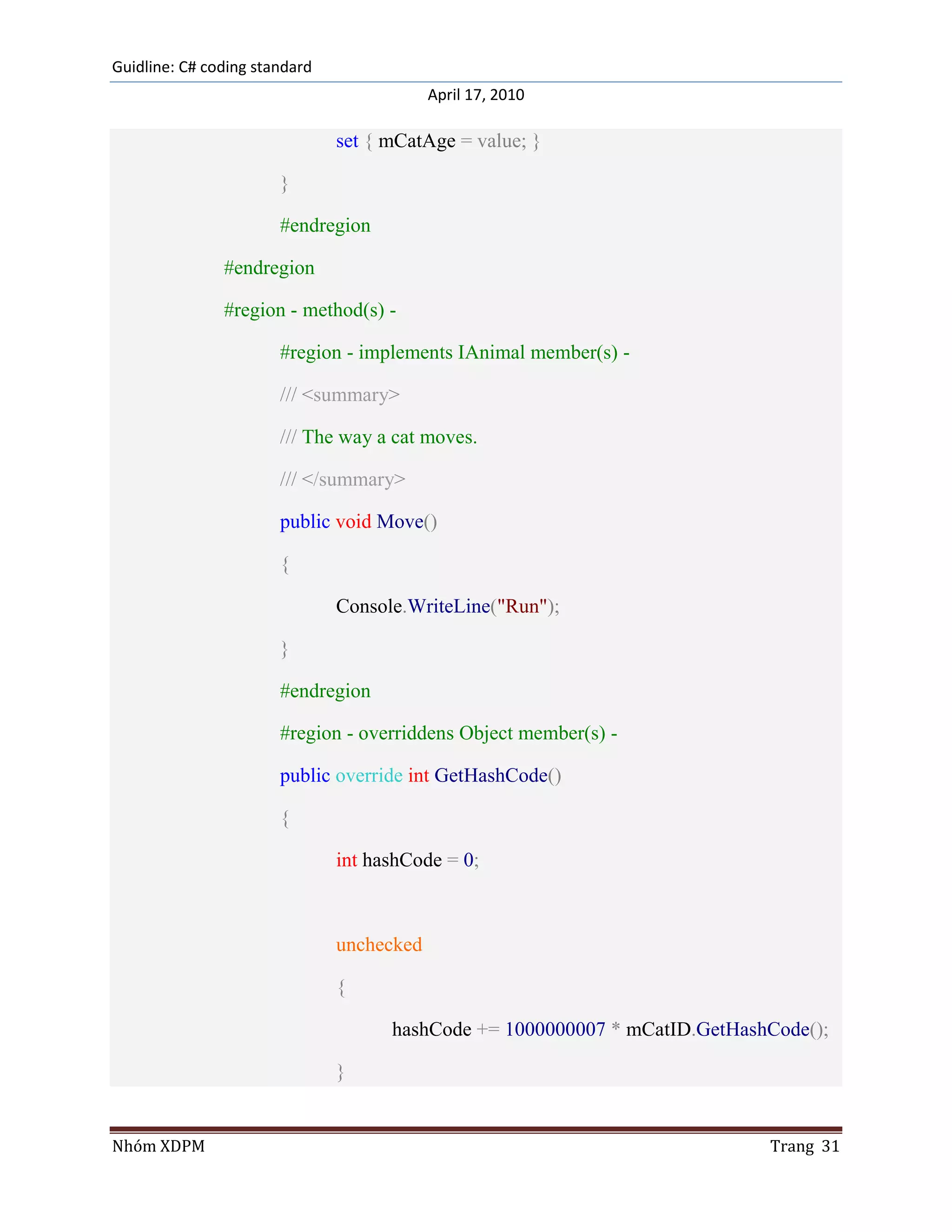 Guidline: C# coding standard
                                           April 17, 2010

                               set { mCatAge = value; }

                       }

                       #endregion

               #endregion

               #region - method(s) -

                       #region - implements IAnimal member(s) -

                       /// <summary>

                       /// The way a cat moves.

                       /// </summary>

                       public void Move()

                       {

                               Console.WriteLine("Run");

                       }

                       #endregion

                       #region - overriddens Object member(s) -

                       public override int GetHashCode()

                       {

                               int hashCode = 0;



                               unchecked

                               {

                                     hashCode += 1000000007 * mCatID.GetHashCode();

                               }


Nhóm XDPM                                                                   Trang 31
 