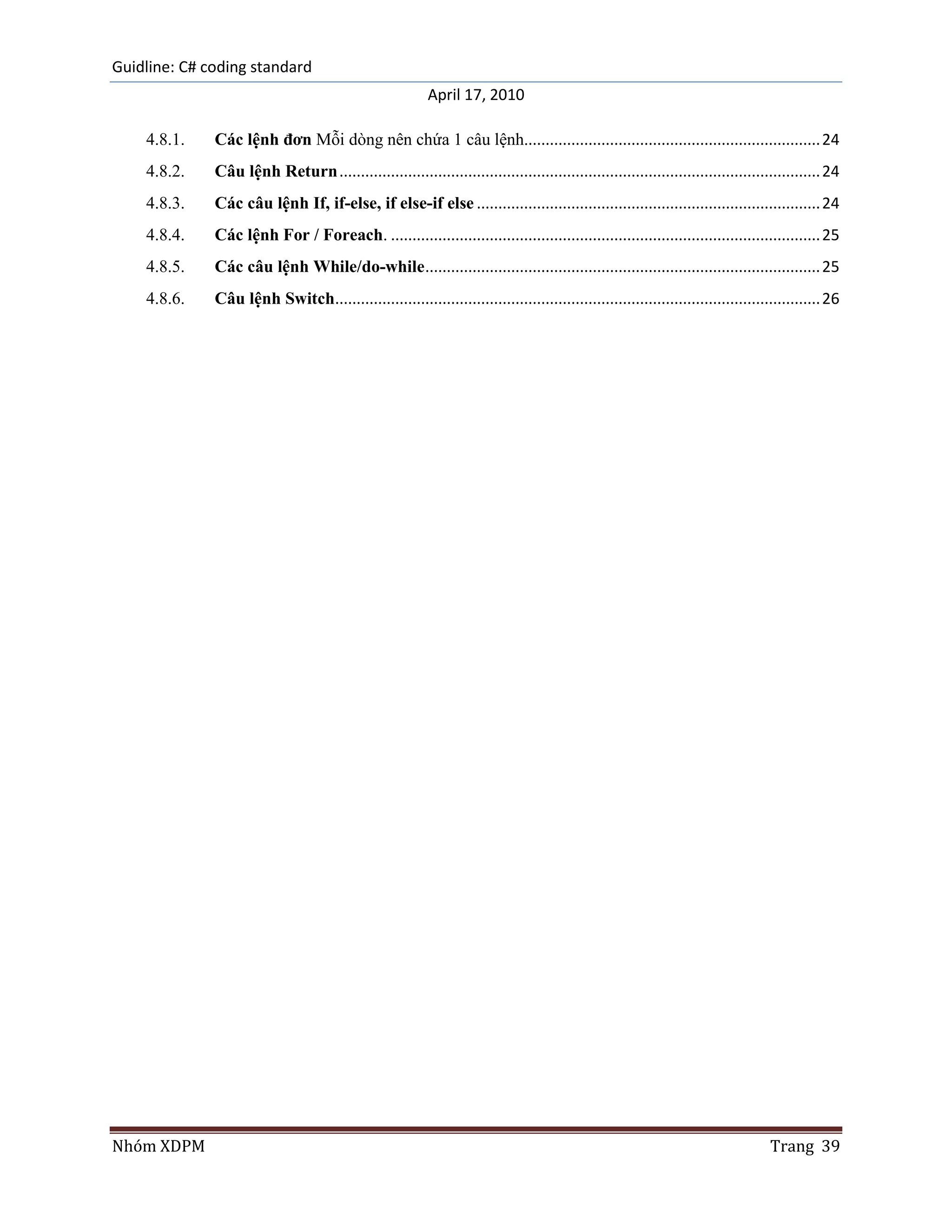 Guidline: C# coding standard
                                                          April 17, 2010

    4.8.1.    Các lệnh đơn Mỗi dòng nên chứa 1 câu lệnh..................................................................... 24
    4.8.2.    Câu lệnh Return ................................................................................................................ 24
    4.8.3.    Các câu lệnh If, if-else, if else-if else ................................................................................ 24
    4.8.4.    Các lệnh For / Foreach. .................................................................................................... 25
    4.8.5.    Các câu lệnh While/do-while ............................................................................................ 25
    4.8.6.    Câu lệnh Switch................................................................................................................. 26




Nhóm XDPM                                                                                                                         Trang 39
 
