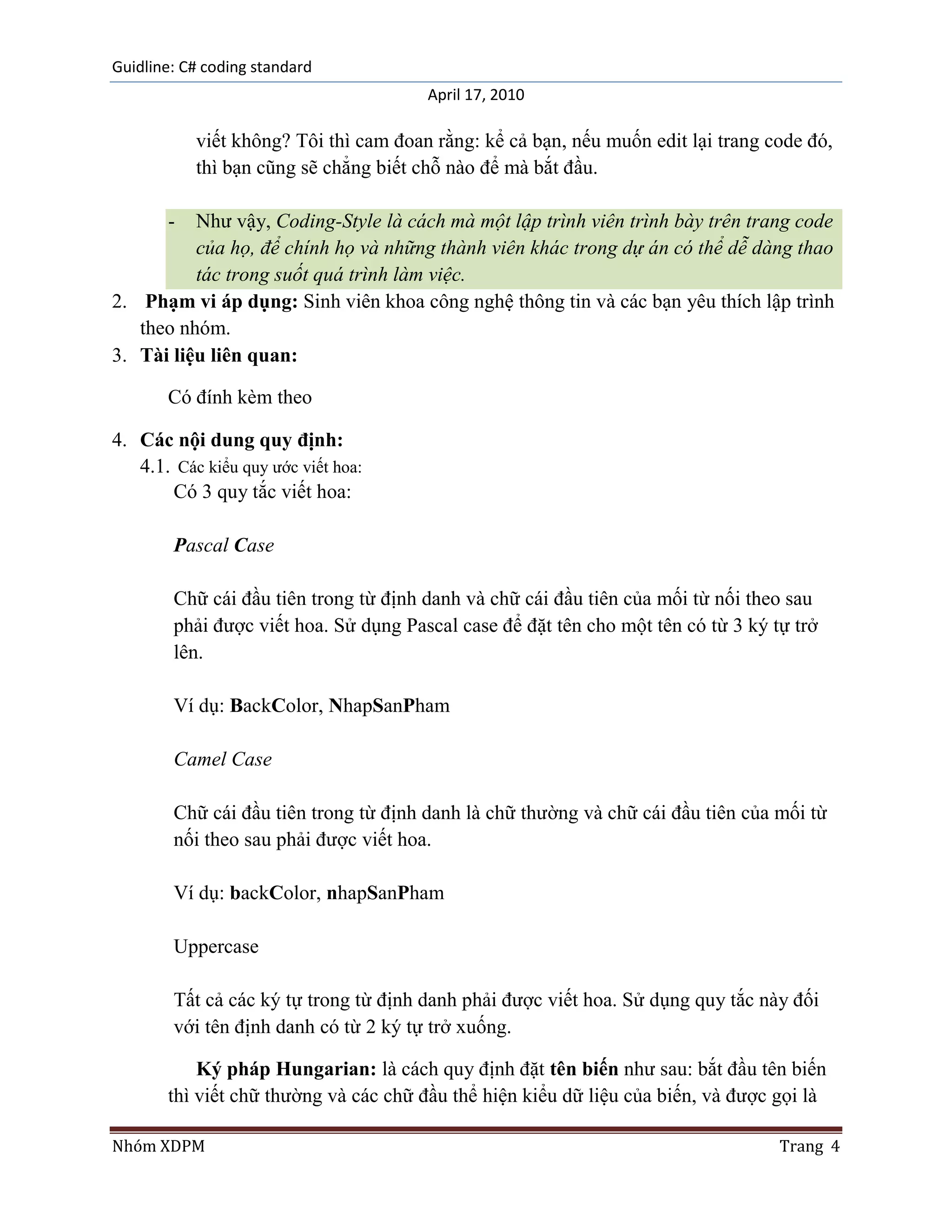Guidline: C# coding standard
                                       April 17, 2010

           viết không? Tôi thì cam đoan rằng: kể cả bạn, nếu muốn edit lại trang code đó,
           thì bạn cũng sẽ chẳng biết chỗ nào để mà bắt đầu.

       -  Như vậy, Coding-Style là cách mà một lập trình viên trình bày trên trang code
          của họ, để chính họ và những thành viên khác trong dự án có thể dễ dàng thao
          tác trong suốt quá trình làm việc.
2. Phạm vi áp dụng: Sinh viên khoa công nghệ thông tin và các bạn yêu thích lập trình
   theo nhóm.
3. Tài liệu liên quan:

       Có đính kèm theo

4. Các nội dung quy định:
   4.1. Các kiểu quy ước viết hoa:
       Có 3 quy tắc viết hoa:

        Pascal Case

        Chữ cái đầu tiên trong từ định danh và chữ cái đầu tiên của mối từ nối theo sau
        phải được viết hoa. Sử dụng Pascal case để đặt tên cho một tên có từ 3 ký tự trở
        lên.

        Ví dụ: BackColor, NhapSanPham

        Camel Case

        Chữ cái đầu tiên trong từ định danh là chữ thường và chữ cái đầu tiên của mối từ
        nối theo sau phải được viết hoa.

        Ví dụ: backColor, nhapSanPham

        Uppercase

        Tất cả các ký tự trong từ định danh phải được viết hoa. Sử dụng quy tắc này đối
        với tên định danh có từ 2 ký tự trở xuống.

           Ký pháp Hungarian: là cách quy định đặt tên biến như sau: bắt đầu tên biến
       thì viết chữ thường và các chữ đầu thể hiện kiểu dữ liệu của biến, và được gọi là

Nhóm XDPM                                                                          Trang 4
 