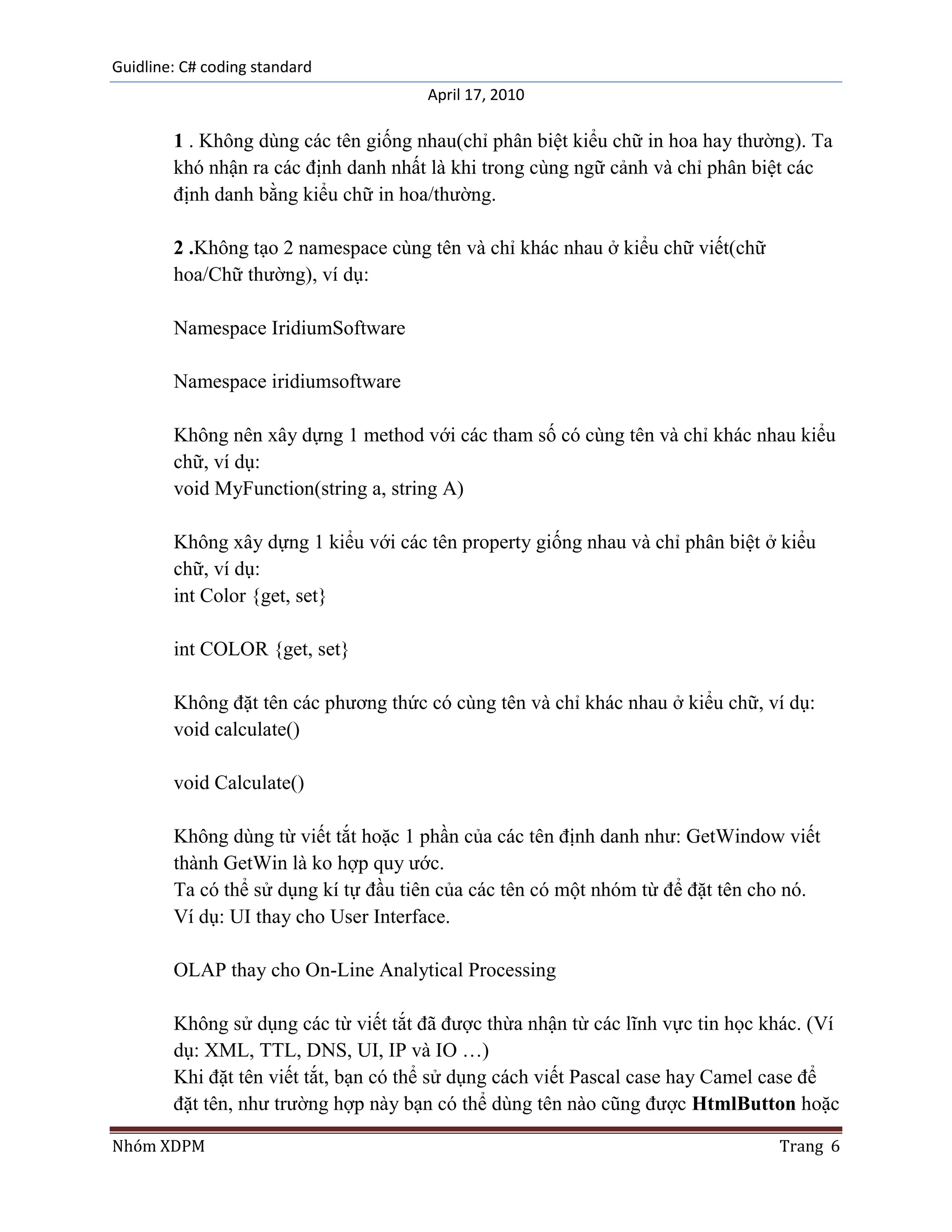 Guidline: C# coding standard
                                      April 17, 2010

        1 . Không dùng các tên giống nhau(chỉ phân biệt kiểu chữ in hoa hay thường). Ta
        khó nhận ra các định danh nhất là khi trong cùng ngữ cảnh và chỉ phân biệt các
        định danh bằng kiểu chữ in hoa/thường.

        2 .Không tạo 2 namespace cùng tên và chỉ khác nhau ở kiểu chữ viết(chữ
        hoa/Chữ thường), ví dụ:

        Namespace IridiumSoftware

        Namespace iridiumsoftware

        Không nên xây dựng 1 method với các tham số có cùng tên và chỉ khác nhau kiểu
        chữ, ví dụ:
        void MyFunction(string a, string A)

        Không xây dựng 1 kiểu với các tên property giống nhau và chỉ phân biệt ở kiểu
        chữ, ví dụ:
        int Color {get, set}

        int COLOR {get, set}

        Không đặt tên các phương thức có cùng tên và chỉ khác nhau ở kiểu chữ, ví dụ:
        void calculate()

        void Calculate()

        Không dùng từ viết tắt hoặc 1 phần của các tên định danh như: GetWindow viết
        thành GetWin là ko hợp quy ước.
        Ta có thể sử dụng kí tự đầu tiên của các tên có một nhóm từ để đặt tên cho nó.
        Ví dụ: UI thay cho User Interface.

        OLAP thay cho On-Line Analytical Processing

        Không sử dụng các từ viết tắt đã được thừa nhận từ các lĩnh vực tin học khác. (Ví
        dụ: XML, TTL, DNS, UI, IP và IO …)
        Khi đặt tên viết tắt, bạn có thể sử dụng cách viết Pascal case hay Camel case để
        đặt tên, như trường hợp này bạn có thể dùng tên nào cũng được HtmlButton hoặc

Nhóm XDPM                                                                        Trang 6
 