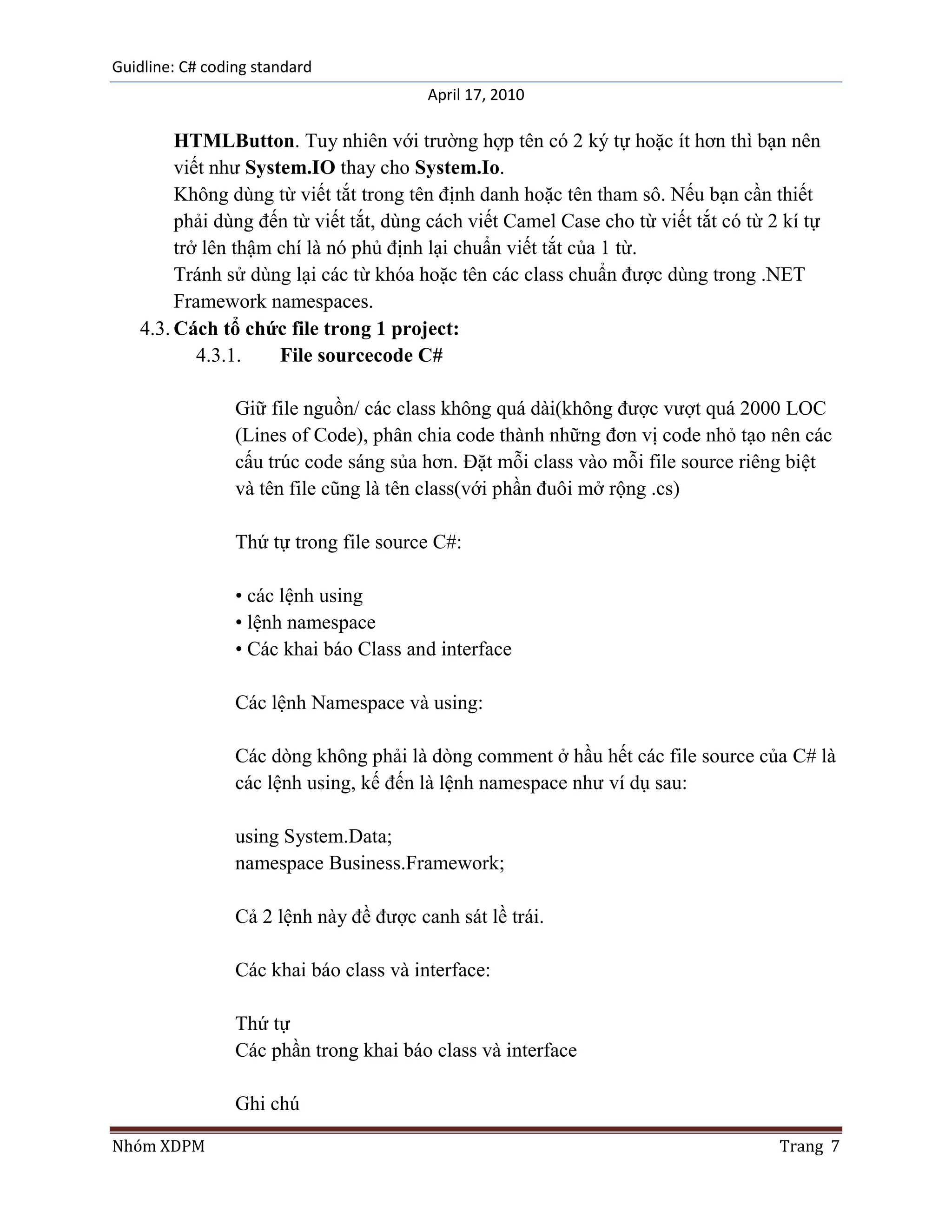Guidline: C# coding standard
                                         April 17, 2010

        HTMLButton. Tuy nhiên với trường hợp tên có 2 ký tự hoặc ít hơn thì bạn nên
        viết như System.IO thay cho System.Io.
        Không dùng từ viết tắt trong tên định danh hoặc tên tham sô. Nếu bạn cần thiết
        phải dùng đến từ viết tắt, dùng cách viết Camel Case cho từ viết tắt có từ 2 kí tự
        trở lên thậm chí là nó phủ định lại chuẩn viết tắt của 1 từ.
        Tránh sử dùng lại các từ khóa hoặc tên các class chuẩn được dùng trong .NET
        Framework namespaces.
   4.3. Cách tổ chức file trong 1 project:
           4.3.1.    File sourcecode C#

                 Giữ file nguồn/ các class không quá dài(không được vượt quá 2000 LOC
                 (Lines of Code), phân chia code thành những đơn vị code nhỏ tạo nên các
                 cấu trúc code sáng sủa hơn. Đặt mỗi class vào mỗi file source riêng biệt
                 và tên file cũng là tên class(với phần đuôi mở rộng .cs)

                 Thứ tự trong file source C#:

                 • các lệnh using
                 • lệnh namespace
                 • Các khai báo Class and interface

                 Các lệnh Namespace và using:

                 Các dòng không phải là dòng comment ở hầu hết các file source của C# là
                 các lệnh using, kế đến là lệnh namespace như ví dụ sau:

                 using System.Data;
                 namespace Business.Framework;

                 Cả 2 lệnh này đề được canh sát lề trái.

                 Các khai báo class và interface:

                 Thứ tự
                 Các phần trong khai báo class và interface

                 Ghi chú

Nhóm XDPM                                                                           Trang 7
 