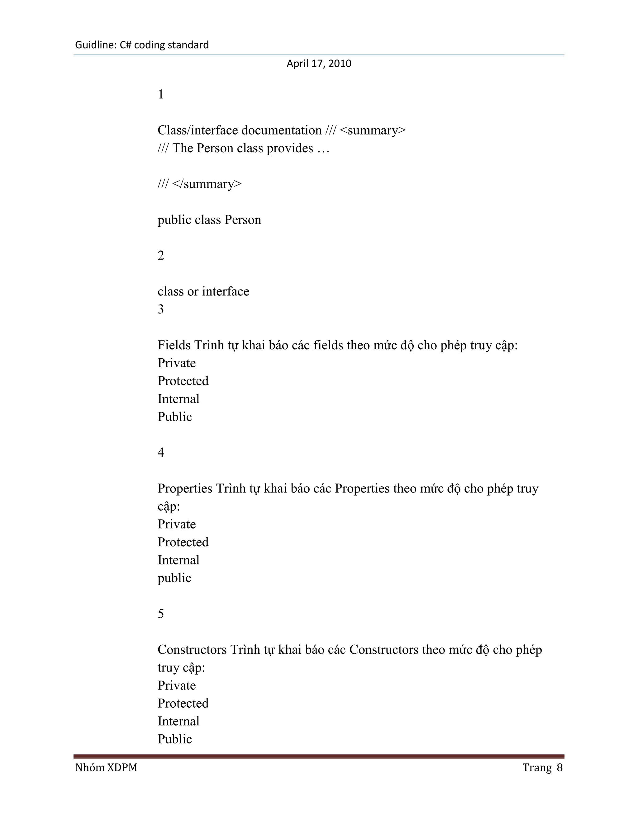 Guidline: C# coding standard
                                        April 17, 2010

                 1

                 Class/interface documentation /// <summary>
                 /// The Person class provides …

                 /// </summary>

                 public class Person

                 2

                 class or interface
                 3

                 Fields Trình tự khai báo các fields theo mức độ cho phép truy cập:
                 Private
                 Protected
                 Internal
                 Public

                 4

                 Properties Trình tự khai báo các Properties theo mức độ cho phép truy
                 cập:
                 Private
                 Protected
                 Internal
                 public

                 5

                 Constructors Trình tự khai báo các Constructors theo mức độ cho phép
                 truy cập:
                 Private
                 Protected
                 Internal
                 Public

Nhóm XDPM                                                                             Trang 8
 