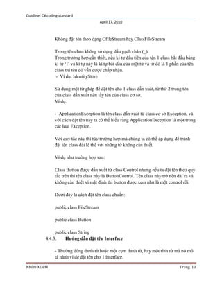 Guidline: C# coding standard
April 17, 2010

Không đặt tên theo dạng CfileStream hay ClassFileStream
Trong tên class không sử dụng dấu gạch chân (_).
Trong trường hợp cần thiết, nếu kí tự đâu tiên của tên 1 class bắt đầu bằng
kí tự „I‟ và kí tự này là kí tự bắt đầu của một từ và từ đó là 1 phần của tên
class thì tên đó vẫn được chấp nhận.
- Ví dụ: IdentityStore
Sử dụng một từ ghép để đặt tên cho 1 class dẫn xuất, từ thứ 2 trong tên
của class dẫn xuất nên lấy tên của class cơ sở.
Ví dụ:
- ApplicationException là tên class dẫn xuất từ class cơ sở Exception, và
với cách đặt tên này ta có thể hiểu rằng ApplicationException là một trong
các loại Exception.
Với quy tắc này thì tùy trường hợp mà chúng ta có thể áp dụng để tránh
đặt tên class dài lê thê với những từ không cần thiết.
Ví dụ như trường hợp sau:
Class Button được dẫn xuất từ class Control nhưng nếu ta đặt tên theo quy
tắc trên thì tên class này là ButtonControl. Tên class này trở nên dài ra và
không cần thiết vì mật định thì button được xem như là một control rồi.
Dưới đây là cách đặt tên class chuẩn:
public class FileStream
public class Button
public class String
4.4.3.
Hướng dẫn đặt tên Interface
- Thường dùng danh từ hoặc một cụm danh từ, hay một tính từ mà nó mô
tả hành vi để đặt tên cho 1 interface.
Nhóm XDPM

Trang 10

 