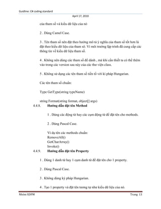 Guidline: C# coding standard
April 17, 2010

của tham số và kiểu dữ liệu của nó
2 . Dùng Camel Case.
3 . Tên tham số nên đặt theo hướng mô tả ý nghĩa của tham số tốt hơn là
đặt theo kiểu dữ liệu của tham sô. Vì môi trường lập trình đã cung cấp các
thông tin về kiểu dữ liệu tham số.
4 . Không nên dùng các tham số để dành , mà khi cần thiết ta có thể thêm
vào trong các version sau này của các thư viện class.
5 . Không sử dụng các tên tham số tiền tố với kí pháp Hungarian.
Các tên tham số chuẩn:
Type GetType(string typeName)
string Format(string format, object[] args)
4.4.8.
Hướng dẫn đặt tên Method
1 . Dùng các động từ hay các cụm động từ để đặt tên cho methods.
2 . Dùng Pascal Case.

4.4.9.

Ví dụ tên các methods chuẩn:
RemoveAll()
GetCharArray()
Invoke()
Hướng dẫn đặt tên Property

1 . Dùng 1 danh từ hay 1 cụm danh từ để đặt tên cho 1 property.
2 . Dùng Pascal Case.
3 . Không dùng ký pháp Hungarian.
4 . Tạo 1 property và đặt tên tương tự như kiểu dữ liệu của nó.
Nhóm XDPM

Trang 13

 