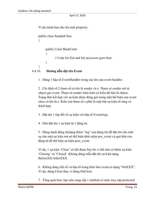 Guidline: C# coding standard
April 17, 2010

Ví dụ minh họa cho tên một property:
public class SampleClass
{
public Color BackColor
{
// Code for Get and Set accessors goes here.
}
}
4.4.10.

Hướng dẫn đặt tên Event

1 . Dùng 1 hậu tố EventHandler trong các tên của event handler.
2 . Chỉ định rõ 2 tham số có tên là sender và e. Tham sô sender mô tả
object gọi event. Tham sô sender luôn luôn có kiểu dữ liệu là object.
Trạng thái kết hợp với sự kiện được đóng gói trong một thể hiện của event
class có tên là e. Kiểu của tham số e phải là một lớp sự kiện rõ ràng và
thích hợp.
3 . Đặt tên 1 lớp đối số sự kiện với hậu tố EventArgs.
4 . Nên đặt tên 1 sự kiện là 1 động từ.
5 . Dùng danh động từ(dạng thêm “ing” của động từ) để đặt tên cho một
sự cho một sự kiện mà nó thể hiện khái niệm pre_event và quá khứ của
động từ để thể hiện sự kiện post_event.
Ví dụ, 1 sự kiện „Close‟ có thể được hủy bỏ vì thể nên có thêm sự kiện
„Closing‟ và „Closed‟. Không dùng mẫu đặt tên sự kiện dạng
BeforeXX/AfterXXX.
6 . Không dùng tiền tố và hậu tố trong khai báo event có dạng “OnXXX”.
Ví dụ: dùng Close thay vì dùng OnClose.
7 . Tổng quát hơn, bạn nên cung cấp 1 method có mức truy cập protected
Nhóm XDPM

Trang 14

 