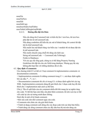 Guidline: C# coding standard
April 17, 2010

mnuFile
mnuFileNew
mnuEdit
mnuEditCopy
mnuInsertIndexAndTables
mnuTableCellHeightAndWidth
4.4.12.
Hướng dẫn đặt tên Data
Nếu cần dùng tên CustomerCode và hiển thị lên 1 text box, thì text box
phải đặt tên là txtCustomerCode.
Nếu dùng combobox để hiển thị các mã số khách hàng, thì control đó đặt
tên là cboCustomerCode.
Nếu muốn lưu mã khách hàng vào biến của 1 module thì nó được đặt tên
là mCustomerCode.
Nếu muốn chuyển sang chuỗi thì dùng câu lệnh sau:
String mCustomerCode = CustomerCode.ToString()
Fields in Databases:
Với các quy tắc tổng quát, chúng ta có thể dùng Property Naming
Guidelines khi đặt tên cho các field trong database. Nhưng quy tắc này
không phù hợp lắm với những database đã có sẵn.
4.5. Quy định về comment:
Các chương trình C# có thể có 2 loại comment là implementation comments và
documentation comments.
+ Implementation comments là những comment trong C++, mà được định nghĩa
bới các dấu /*…*/, và //.
+ Documentation comments thì chỉ có trong C#, và được định nghĩa bởi các tag
XML. Implementation comments dùng để giải thích cho 1 đoạn code hay để chú
thích cho 1 implemention một cách cụ thể hơn.
Chú ý: Tần số suất hiện của các comment nhiều đôi khi mang lại sự nghèo túng
cho code. Vì thế khi bạn cảm thấy cần phải thêm comment, thì nên xem lại có thể
viết code lại cho nó tường minh đựơc không.
Dưới đây là một số kỹ thuật comment:
• Khi sửa code nên nhớ comment ngày sửa code.
• Comments nên chứa các câu giải thích hoàn.
• Tránh sử dụng comment cuối dòng cho các đoạn code (trừ các khai báo biến).
• Tránh dùng các dòng comment chứa các đầy dâu hoa thị mà nên dùng các
Nhóm XDPM

Trang 17

 