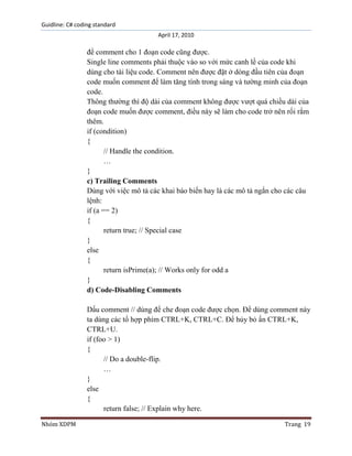 Guidline: C# coding standard
April 17, 2010

để comment cho 1 đoạn code cũng được.
Single line comments phải thuộc vào so với mức canh lề của code khi
dùng cho tài liệu code. Comment nên được đặt ở dòng đầu tiên của đoạn
code muốn comment để làm tăng tính trong sáng và tường minh của đoạn
code.
Thông thường thì độ dài của comment không được vượt quá chiều dài của
đoạn code muốn được comment, điều này sẽ làm cho code trở nên rối rắm
thêm.
if (condition)
{
// Handle the condition.
…
}
c) Trailing Comments
Dùng với việc mô tả các khai báo biến hay là các mô tả ngắn cho các câu
lệnh:
if (a == 2)
{
return true; // Special case
}
else
{
return isPrime(a); // Works only for odd a
}
d) Code-Disabling Comments
Dấu comment // dùng để che đoạn code được chọn. Để dùng comment này
ta dùng các tổ hợp phím CTRL+K, CTRL+C. Để hủy bỏ ấn CTRL+K,
CTRL+U.
if (foo > 1)
{
// Do a double-flip.
…
}
else
{
return false; // Explain why here.
Nhóm XDPM

Trang 19

 