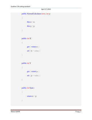 Guidline: C# coding standard
April 17, 2010

public NormalCalculator(int x, int y)
{
this.x = x;
this.y = y;
}

public int X
{
get { return x; }
set { x = value; }
}

public int Y
{
get { return y; }
set { y = value; }
}

public int Sum()
{
return x + y;
}

Nhóm XDPM

Trang 2

 