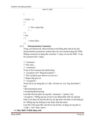 Guidline: C# coding standard
April 17, 2010

}
// if (bar > 1)
// {
//
// // Do a triple-flip.
// …
// }
// else
// {
// return false;
// }
4.5.2.
Documentation Comments
Trong .net framework, Microsoft đưa ra hệ thống phát sinh tài tài liệu
(documentation generation system) dựa vào các comment dạng thẻ XML.
Những comments sử dụng dấu comment /// cùng với các thẻ XML. Ví dụ
lời comment trên 1 dòng:
/// <summary>
/// This class…
/// </summary>
Ví dụ về lời comment trên nhiều dòng:
/// <exception cref=”BogusException”>
/// This exception gets thrown as soon as a
/// Bogus flag gets set.
/// </exception>
Trước tất cả các dòng đều có 3 dấu / đi trước nó. Các Tag chia thành 2
loại:
• Documentation items
• Formatting/Referencing
Loại đầu tiên bao gồm các tag như <summary>, <param> hay
<exception>. Những tag này sẽ mô tả các thành phần API của chương
trình và nó được tài liệu hóa để cho các lập trình viên khác có thể dùng lại
nó. Những tag này thường có các thuộc tính như name.
Loại thứ 2 liên quan đến việc bố trí của tài liệu, sử dụng các tag như as
<code>, <list> hoặc <para>.
4.6. Quy định về định dạng code
Nhóm XDPM

Trang 20

 