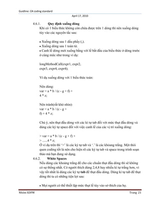 Guidline: C# coding standard
April 17, 2010

4.6.1.
Quy định xuống dòng
Khi có 1 biểu thức không còn chứa được trên 1 dòng thì nên xuống dòng
tùy vào các nguyên tắc sau:
Xuống dòng sau 1 dấu phẩy (,).
Xuống dòng sau 1 toán tử.
Canh lề dòng mới xuống bằng với lề bắt đầu của biểu thức ở dòng trước
ở cùng mức như trong ví dụ:
longMethodCall(expr1, expr2,
expr3, expr4, expr4);
Ví dụ xuống dòng với 1 biểu thức toán:
Nên dùng:
var = a * b / (c - g + f) +
4 * z;
Nên tránh(rất khó nhìn):
var = a * b / (c - g +
f) + 4 * z;
Chú ý, nên thụt đầu dòng với các kí tự tab đối với mức thụt đầu dòng và
dùng các ký tự space đối với việc canh lề của các vị trí xuống dòng:
> var = a * b / (c - g + f) +
> ......4 * z;
Ở ví dụ trên thì „>‟ là các ký tự tab và „.‟ là các khỏang trắng. Một thói
quen coding tốt là nên cho hiện rõ các ký tự tab và space trong trình soạn
thảo mà bạn đang sử dụng.
4.6.2.
White Spaces
Nếu dùng các khoảng trẳng để cho các chuẩn thụt đầu dòng thì sẽ không
có sự thống nhất. Có người thích dùng 2,4,8 hay nhiều kí tự trắng hơn, vì
vậy tốt nhất là dùng các ký tự tab để thụt đầu dòng. Dùng kí tự tab để thụt
dòng thì ta có những tiện lợi sau:
Mọi người có thể thiết lập mức thụt lề tùy vào sở thích của họ.
Nhóm XDPM

Trang 21

 