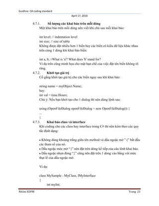 Guidline: C# coding standard
April 17, 2010

4.7.1.
Số lượng các khai báo trên mỗi dòng
Một khai báo trên mối dòng nên viết khi chú sau mỗi khai báo:
int level; // indentation level
int size; // size of table
Không được đặt nhiều hơn 1 biến hay các biến có kiểu dữ liệu khác nhau
trên cùng 1 dòng khi khai báo biến:
int a, b; //What is 'a'? What does 'b' stand for?
Ví dụ trên cũng minh họa cho mặt hạn chế của việc đặt tên biến không rõ
ràng.
4.7.2.
Khởi tạo giá trị
Cố gắng khởi tạo giá trị cho các biến ngay sau khi khai báo:
string name = myObject.Name;
hay:
int val = time.Hours;
Chú ý: Nếu bạn khởi tạo cho 1 dialog thì nên dùng lệnh sau:
using (OpenFileDialog openFileDialog = new OpenFileDialog()) {
...
}
4.7.3.
Khai báo class và interface
Khi coding cho các class hay interface trong C# thì nên kèm theo các quy
tắc định dạng:
Không dùng khoảng trắng giữa tên method và dấu ngoặc mở ” (” bắt đầu
các tham số của nó.
Dấu ngoặc móc mở “{” nên đặt trên dòng kế tiếp của câu lênh khai báo.
Dấu ngoặc nhọn đóng “}” cũng nên đặt trên 1 dòng vào bằng với mức
thụt lề của dấu ngoặc mở.
Ví dụ:
class MySample : MyClass, IMyInterface
{
int myInt;
Nhóm XDPM

Trang 23

 
