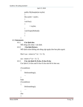 Guidline: C# coding standard
April 17, 2010

public MySample(int myInt)
{
this.myInt = myInt ;
}
void Inc()
{
++myInt;
}
void EmptyMethod()
{
}
}
4.8. Statements
4.8.1.
Các lệnh đơn
Mỗi dòng nên chứa 1 câu lệnh.
4.8.2.
Câu lệnh Return
Mỗi lệnh return không nên dùng cặp ngoặc đơn bao phía ngoài.
Don‟t use : return (n * (n + 1) / 2);
use : return n * (n + 1) / 2;
4.8.3.
Các câu lệnh If, if-else, if else-if else
Các lệnh if, if-else and if else-if else nên bố trí như sau:
if (condition)
{
DoSomething();
...
}
hoặc
if (condition)
{
DoSomething();
. ..
}
else
{
Nhóm XDPM

Trang 24

 