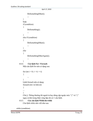 Guidline: C# coding standard
April 17, 2010

DoSomethingOther();
...
}
hoặc
if (condition)
{
DoSomething();
...
}
else if (condition)
{
DoSomethingOther();
...
}
else
{
DoSomethingOtherAgain();
...
}
4.8.4.
Các lệnh For / Foreach
Một câu lệnh for nên có dạng sau:
for (int i = 0; i < 4; ++i)
{
...
}
Lệnh foreach nên có dạng:
foreach (int i in IntList)
{
...
}
Chú ý: Thông thường thì người ta hay dùng cặp ngoặc móc “{” và “}”
ngay cả khi trong thân vòng lặp chỉ có 1 câu lệnh.
4.8.5.
Các câu lệnh While/do-while
Câu lệnh while nên viết như sau:
while (condition)
Nhóm XDPM

Trang 25

 