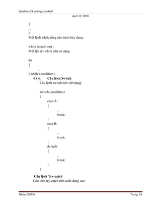 Guidline: C# coding standard
April 17, 2010

{
...
}
Một lệnh while rỗng nên trình bày dạng:
while (condition) ;
Một lện do-while nên có dạng:
do
{
...
} while (condition);
4.8.6.
Câu lệnh Switch
Câu lệnh switch nên viết dạng:
switch (condition)
{
case A:
{
...
break;
}
case B:
{
...
break;
}
default:
{
...
break;
}
}
Câu lệnh Try-catch
Câu lệnh try-catch nên code dạng sau:

Nhóm XDPM

Trang 26

 