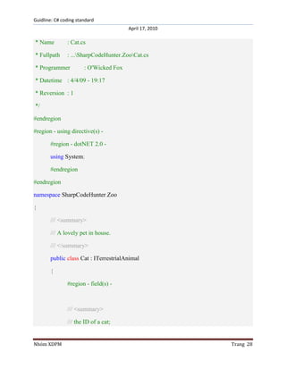 Guidline: C# coding standard
April 17, 2010

* Name

: Cat.cs

* Fullpath

: ...SharpCodeHunter.ZooCat.cs

* Programmer

: O'Wicked Fox

* Datetime : 4/4/09 - 19:17
* Reversion : 1
*/
#endregion
#region - using directive(s) #region - dotNET 2.0 using System;
#endregion
#endregion
namespace SharpCodeHunter.Zoo
{
/// <summary>
/// A lovely pet in house.
/// </summary>
public class Cat : ITerrestrialAnimal
{
#region - field(s) -

/// <summary>
/// the ID of a cat;

Nhóm XDPM

Trang 28

 