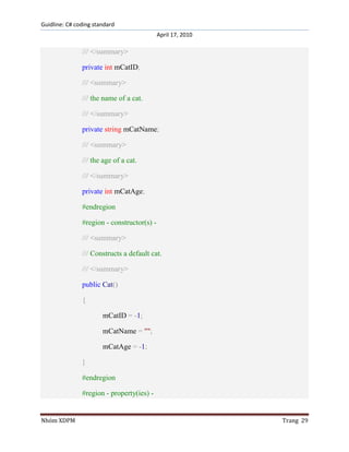 Guidline: C# coding standard
April 17, 2010

/// </summary>
private int mCatID;
/// <summary>
/// the name of a cat.
/// </summary>
private string mCatName;
/// <summary>
/// the age of a cat.
/// </summary>
private int mCatAge;
#endregion
#region - constructor(s) /// <summary>
/// Constructs a default cat.
/// </summary>
public Cat()
{
mCatID = -1;
mCatName = "";
mCatAge = -1;
}
#endregion
#region - property(ies) -

Nhóm XDPM

Trang 29

 