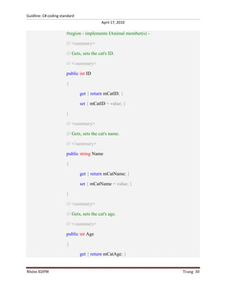 Guidline: C# coding standard
April 17, 2010

#region - implements IAnimal member(s) /// <summary>
/// Gets, sets the cat's ID.
/// </summary>
public int ID
{
get { return mCatID; }
set { mCatID = value; }
}
/// <summary>
/// Gets, sets the cat's name.
/// </summary>
public string Name
{
get { return mCatName; }
set { mCatName = value; }
}
/// <summary>
/// Gets, sets the cat's age.
/// </summary>
public int Age
{
get { return mCatAge; }

Nhóm XDPM

Trang 30

 
