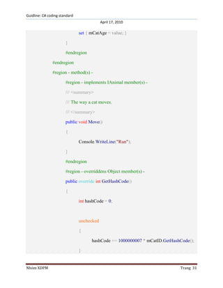 Guidline: C# coding standard
April 17, 2010

set { mCatAge = value; }
}
#endregion
#endregion
#region - method(s) #region - implements IAnimal member(s) /// <summary>
/// The way a cat moves.
/// </summary>
public void Move()
{
Console.WriteLine("Run");
}
#endregion
#region - overriddens Object member(s) public override int GetHashCode()
{
int hashCode = 0;

unchecked
{
hashCode += 1000000007 * mCatID.GetHashCode();
}

Nhóm XDPM

Trang 31

 