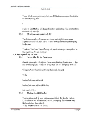 Guidline: C# coding standard
April 17, 2010

Trước tiên là constructor mật định, sau đó là các constructor theo thứ tự
độ phức tạp tăng dần.
6
Methods Các Method nên được nhóm theo chức năng đúng hơn là nhóm
theo mức độ truy cập.
4.3.2.
Bố trí thư mục sourcecode C#
Tạo 1 thư mục cho mỗi namespace trong project.(Với namespace
MyProject.TestSuite.TestTier ta sẽ có 1 đường dẫn thư mục tương ứng
MyProject/
TestSuite/TestTier). Và ta dễ dàng ánh xạ các namespace sang cấu trúc
thư mục trong Project Explorer.
4.4. Quy định về đặt tên biến
4.4.1.
Hướng dẫn đặt tên Namespace
Quy tắc chung cho việc đặt tên Namespace là dùng tên của công ty theo
sau là tên công nghệ và kế đến là tùy chọn tên đặc trưng hay thiết kế:
CompanyName.TechnologyName[.Feature][.Design]
Ví dụ:
IridiumSoftware.IridiumX
IridiumSoftware.IridiumX.Design
Microsoft.Office
4.4.2.
Hướng dẫn đặt tên class
Thường dùng danh từ hoặc một cụm danh từ để đặt tên cho 1 class.
Kí tự đầu tiên của mỗi từ là chữ in hoa.(Dùng quy tắc Pascal Case).
Không sử dụng dạng tiền tố:
Ví dụ: FileStream là Tên chuẩn.
Nhóm XDPM

Trang 9

 