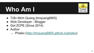 Who Am I
● Trần Minh Quang (tmquang6805)
● Web Developer - Blogger
● Got ZCPE (Since 2014)
● Author
o Phalex (http://tmquang6805.github.io/phalex)
2
 