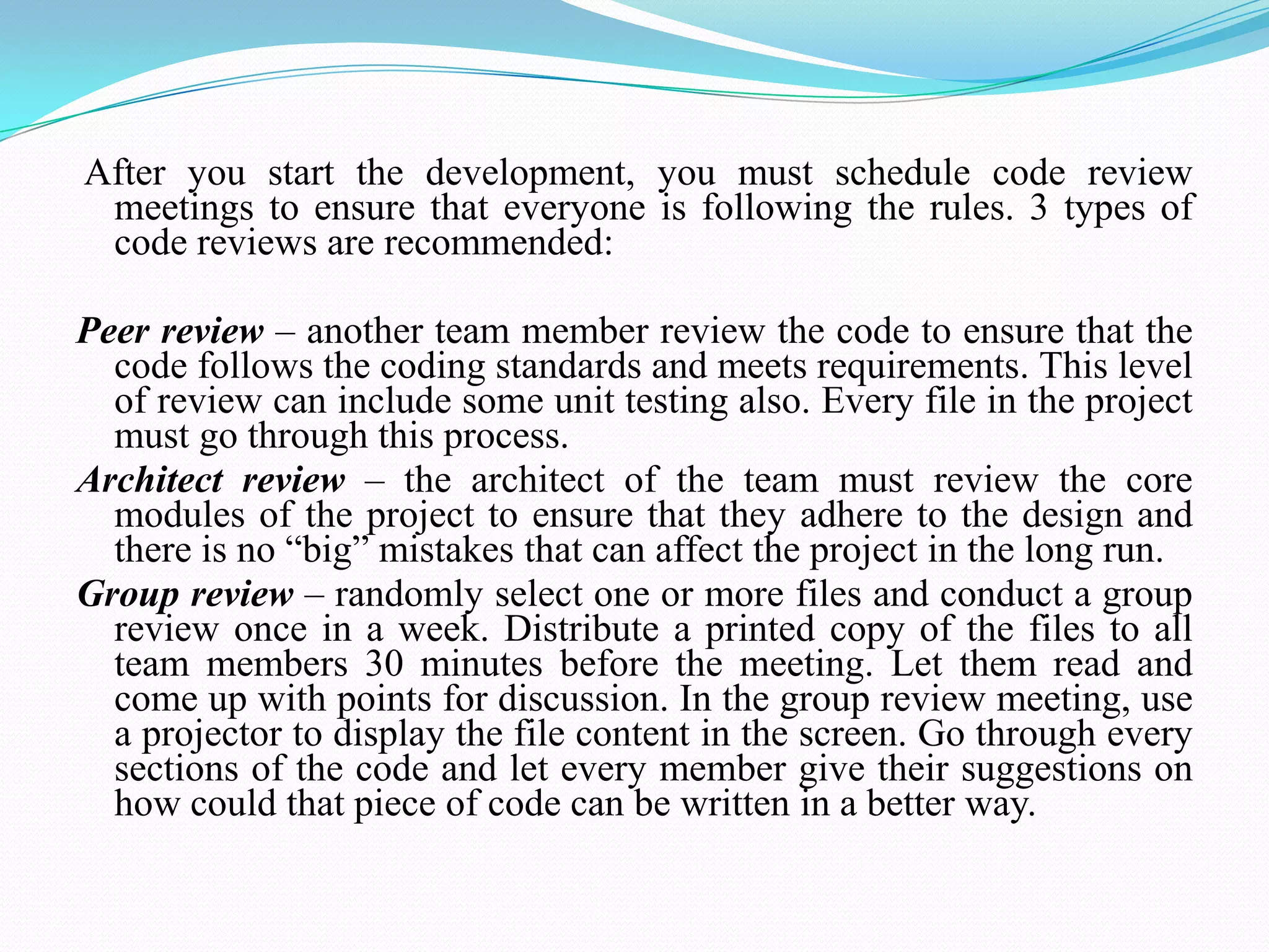 After you start the development, you must schedule code review
meetings to ensure that everyone is following the rules. 3 types of
code reviews are recommended:
Peer review – another team member review the code to ensure that the
code follows the coding standards and meets requirements. This level
of review can include some unit testing also. Every file in the project
must go through this process.
Architect review – the architect of the team must review the core
modules of the project to ensure that they adhere to the design and
there is no ―big‖ mistakes that can affect the project in the long run.
Group review – randomly select one or more files and conduct a group
review once in a week. Distribute a printed copy of the files to all
team members 30 minutes before the meeting. Let them read and
come up with points for discussion. In the group review meeting, use
a projector to display the file content in the screen. Go through every
sections of the code and let every member give their suggestions on
how could that piece of code can be written in a better way.
 