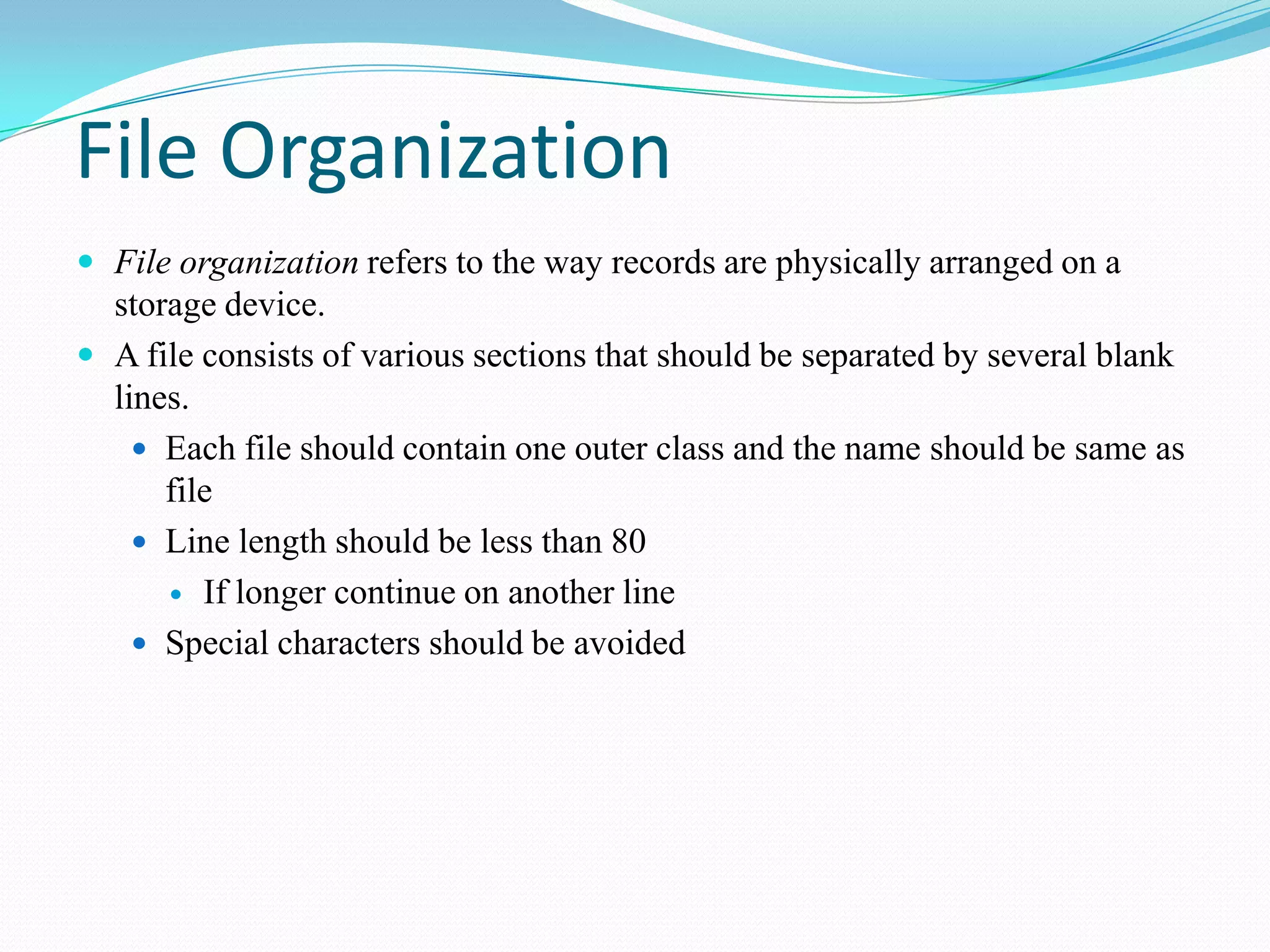 File Organization
 File organization refers to the way records are physically arranged on a
storage device.
 A file consists of various sections that should be separated by several blank
lines.
 Each file should contain one outer class and the name should be same as
file
 Line length should be less than 80
 If longer continue on another line
 Special characters should be avoided
 