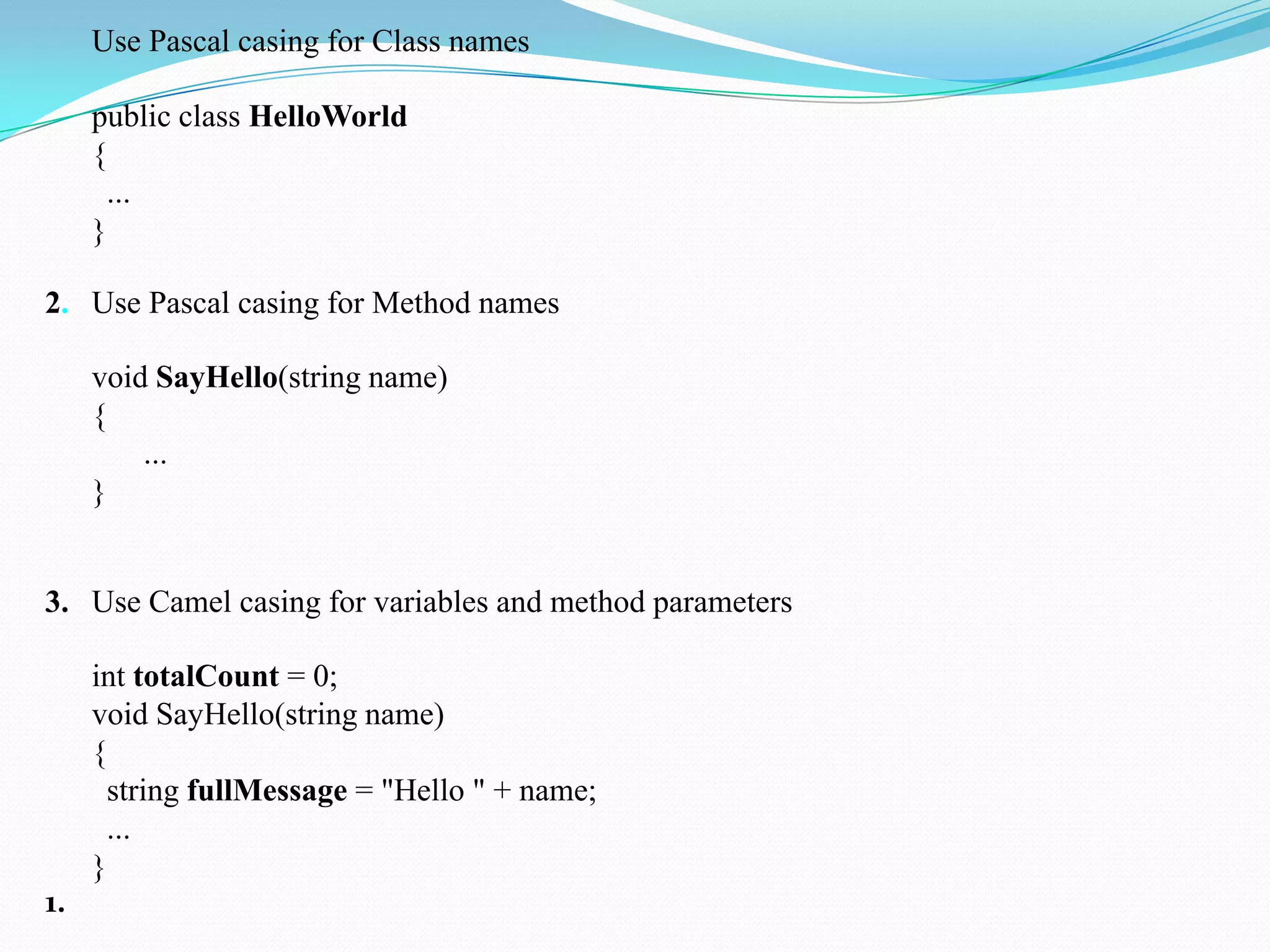Use Pascal casing for Class names
public class HelloWorld
{
...
}
2. Use Pascal casing for Method names
void SayHello(string name)
{
...
}
3. Use Camel casing for variables and method parameters
int totalCount = 0;
void SayHello(string name)
{
string fullMessage = "Hello " + name;
...
}
1.
 