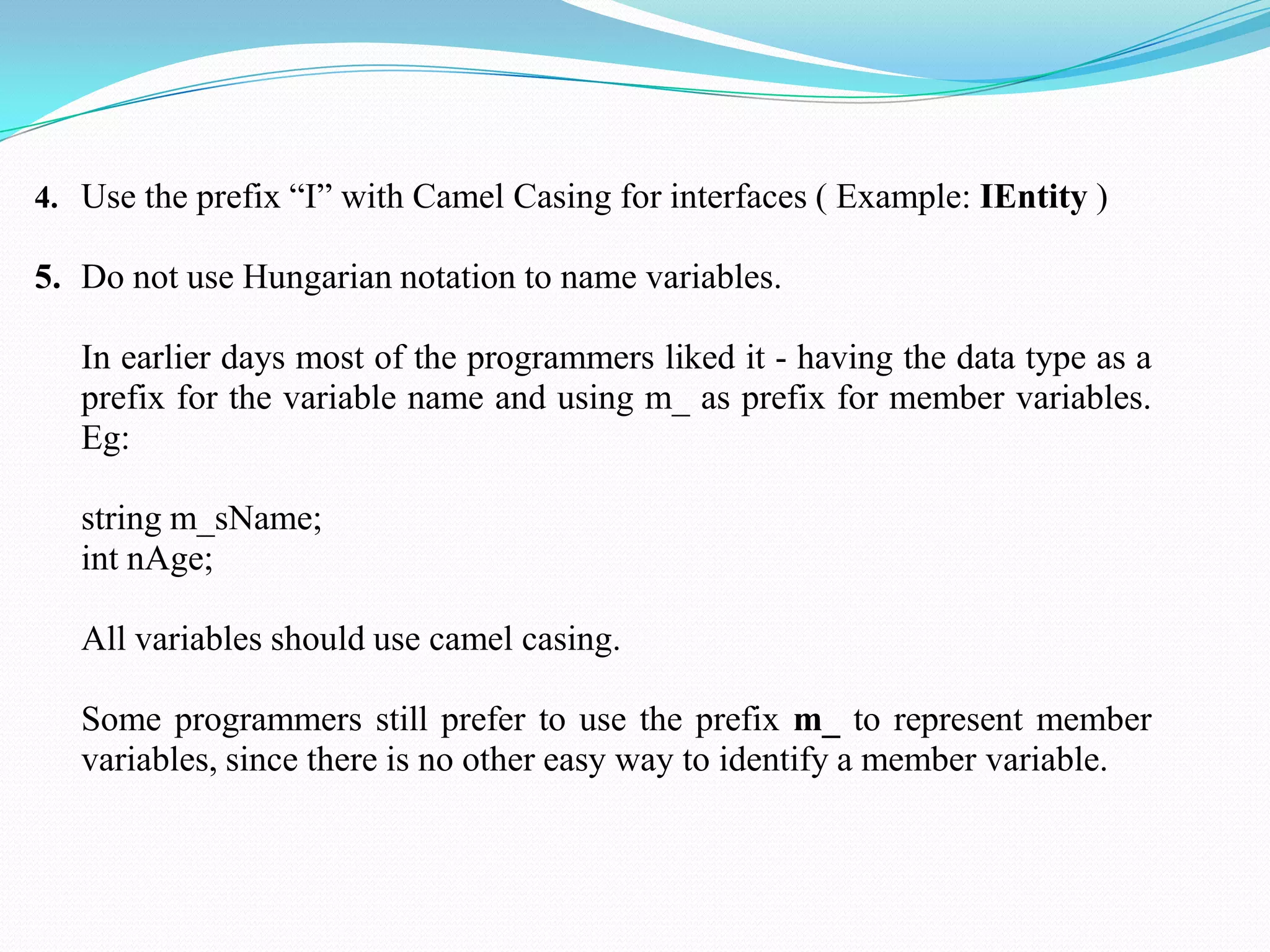 4. Use the prefix ―I‖ with Camel Casing for interfaces ( Example: IEntity )
5. Do not use Hungarian notation to name variables.
In earlier days most of the programmers liked it - having the data type as a
prefix for the variable name and using m_ as prefix for member variables.
Eg:
string m_sName;
int nAge;
All variables should use camel casing.
Some programmers still prefer to use the prefix m_ to represent member
variables, since there is no other easy way to identify a member variable.
 