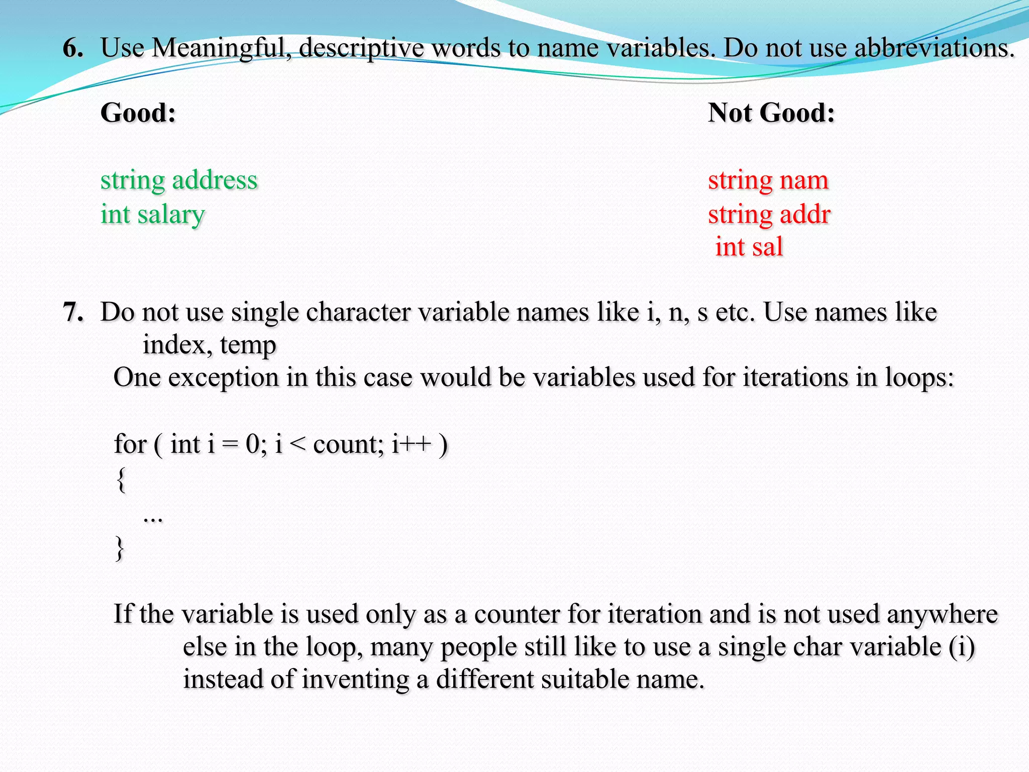 6. Use Meaningful, descriptive words to name variables. Do not use abbreviations.
Good: Not Good:
string address string nam
int salary string addr
int sal
7. Do not use single character variable names like i, n, s etc. Use names like
index, temp
One exception in this case would be variables used for iterations in loops:
for ( int i = 0; i < count; i++ )
{
...
}
If the variable is used only as a counter for iteration and is not used anywhere
else in the loop, many people still like to use a single char variable (i)
instead of inventing a different suitable name.
 