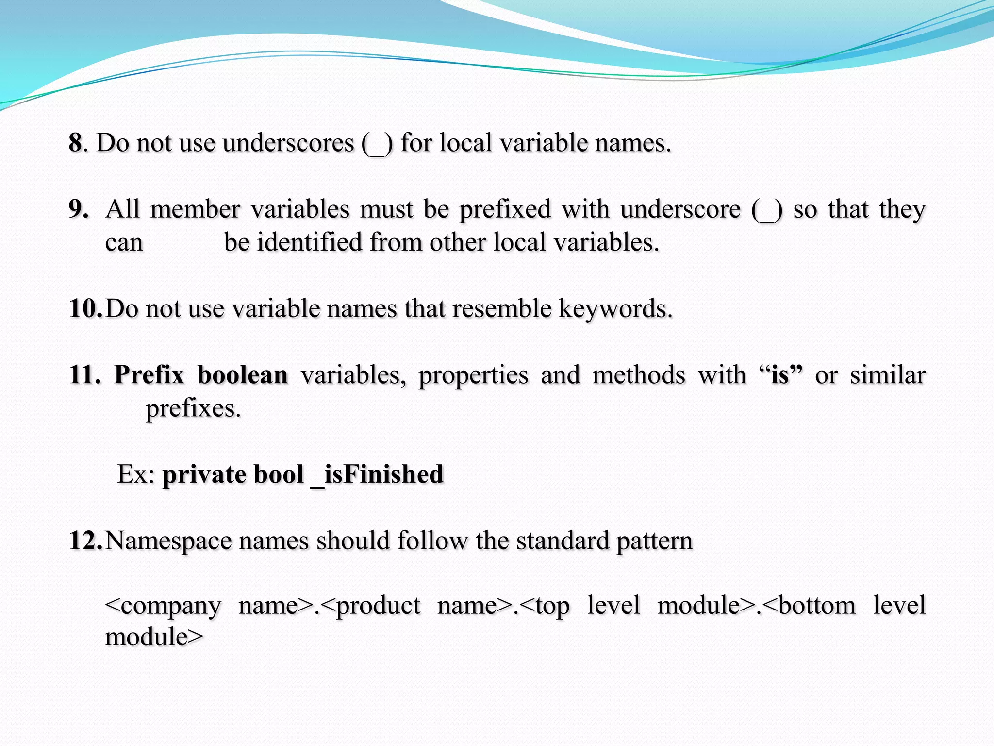 8. Do not use underscores (_) for local variable names.
9. All member variables must be prefixed with underscore (_) so that they
can be identified from other local variables.
10.Do not use variable names that resemble keywords.
11. Prefix boolean variables, properties and methods with ―is” or similar
prefixes.
Ex: private bool _isFinished
12.Namespace names should follow the standard pattern
<company name>.<product name>.<top level module>.<bottom level
module>
 