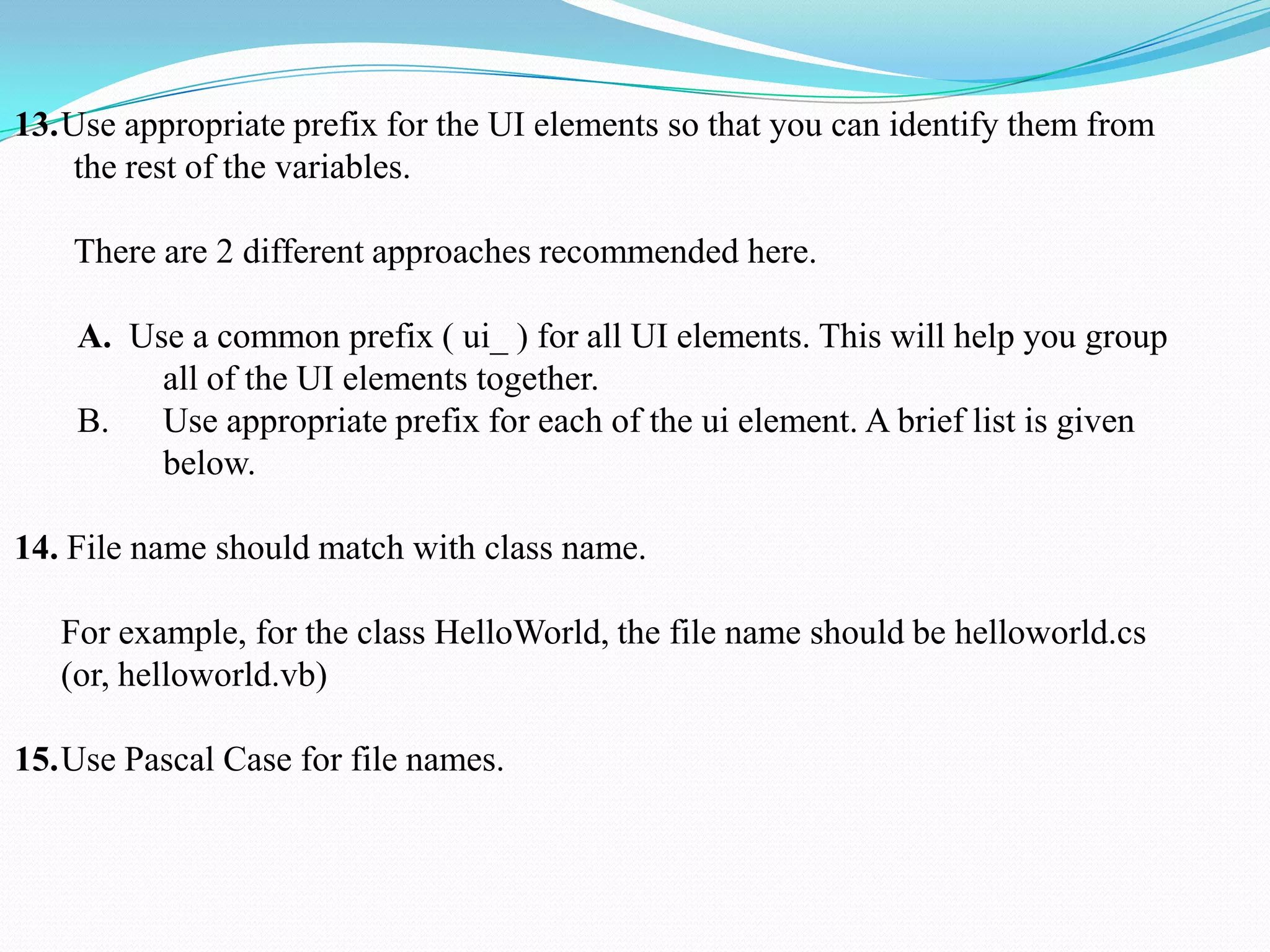 13.Use appropriate prefix for the UI elements so that you can identify them from
the rest of the variables.
There are 2 different approaches recommended here.
A. Use a common prefix ( ui_ ) for all UI elements. This will help you group
all of the UI elements together.
B. Use appropriate prefix for each of the ui element. A brief list is given
below.
14. File name should match with class name.
For example, for the class HelloWorld, the file name should be helloworld.cs
(or, helloworld.vb)
15.Use Pascal Case for file names.
 
