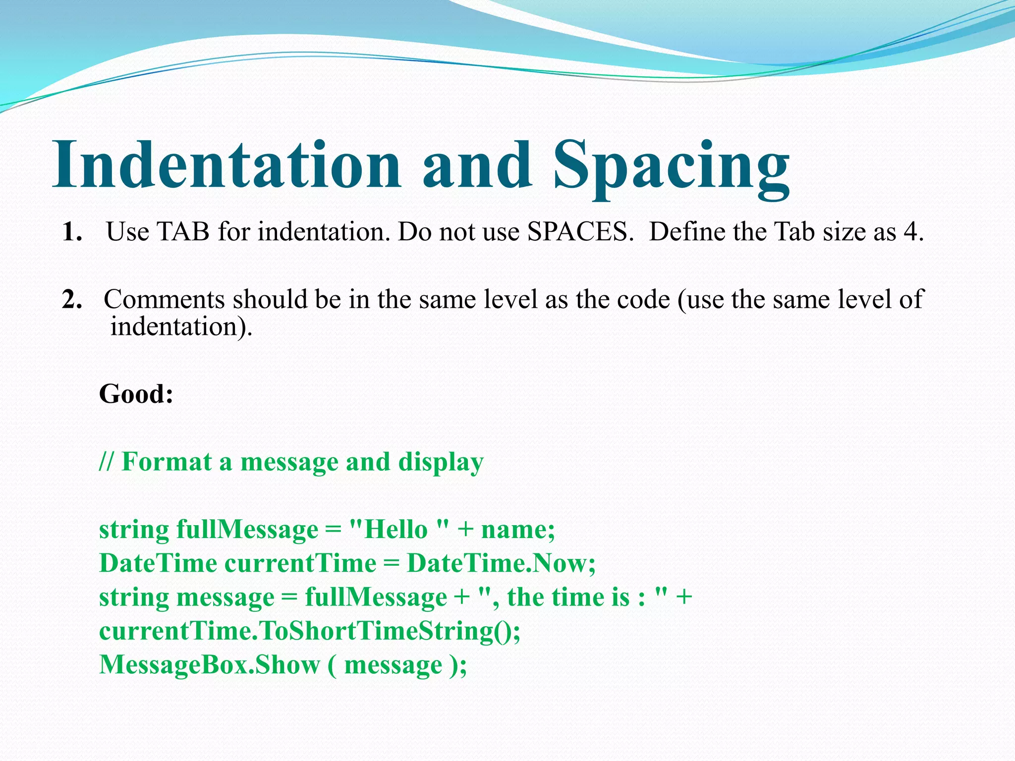 Indentation and Spacing
1. Use TAB for indentation. Do not use SPACES. Define the Tab size as 4.
2. Comments should be in the same level as the code (use the same level of
indentation).
Good:
// Format a message and display
string fullMessage = "Hello " + name;
DateTime currentTime = DateTime.Now;
string message = fullMessage + ", the time is : " +
currentTime.ToShortTimeString();
MessageBox.Show ( message );
 