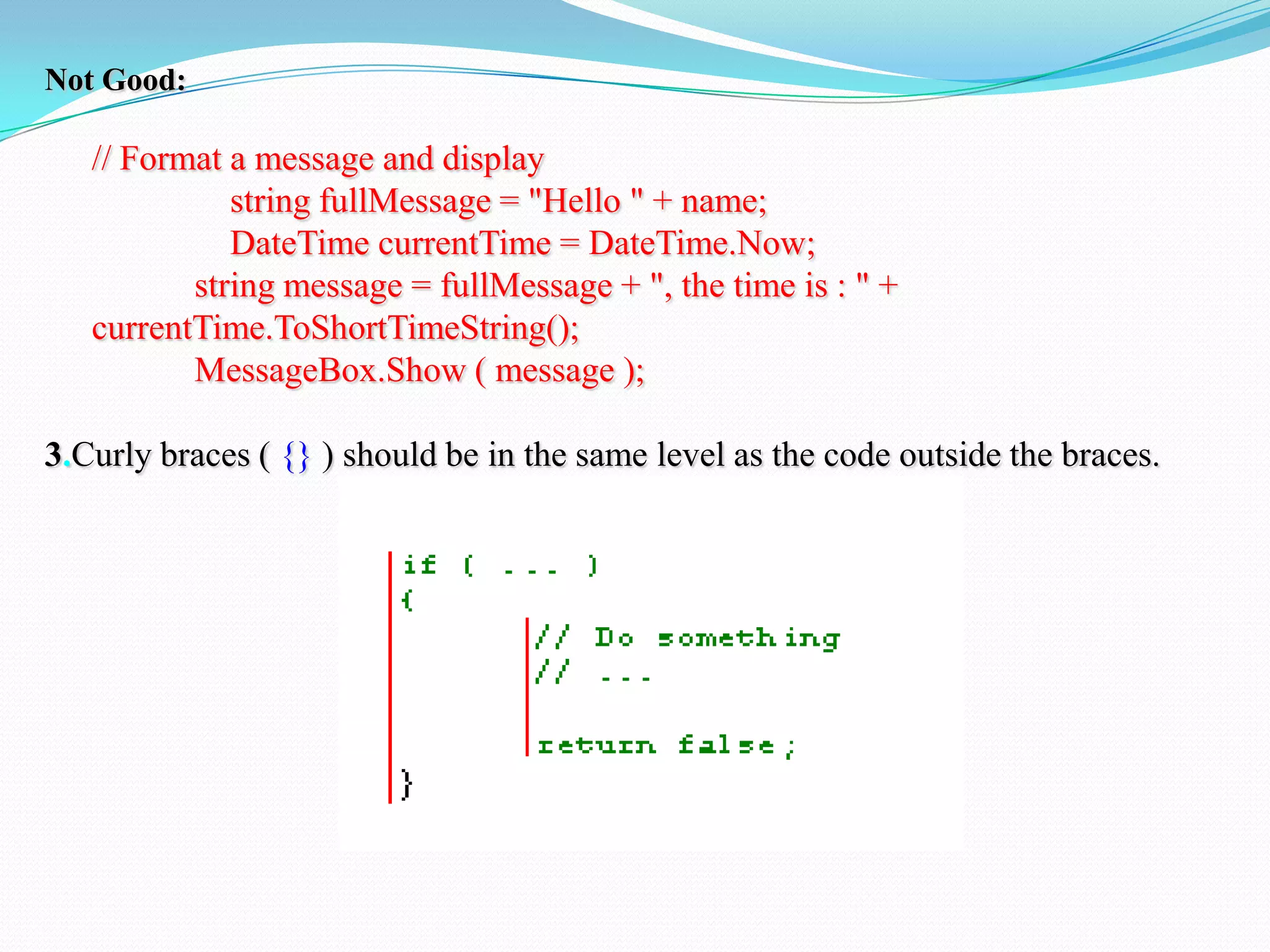 Not Good:
// Format a message and display
string fullMessage = "Hello " + name;
DateTime currentTime = DateTime.Now;
string message = fullMessage + ", the time is : " +
currentTime.ToShortTimeString();
MessageBox.Show ( message );
3.Curly braces ( {} ) should be in the same level as the code outside the braces.
 