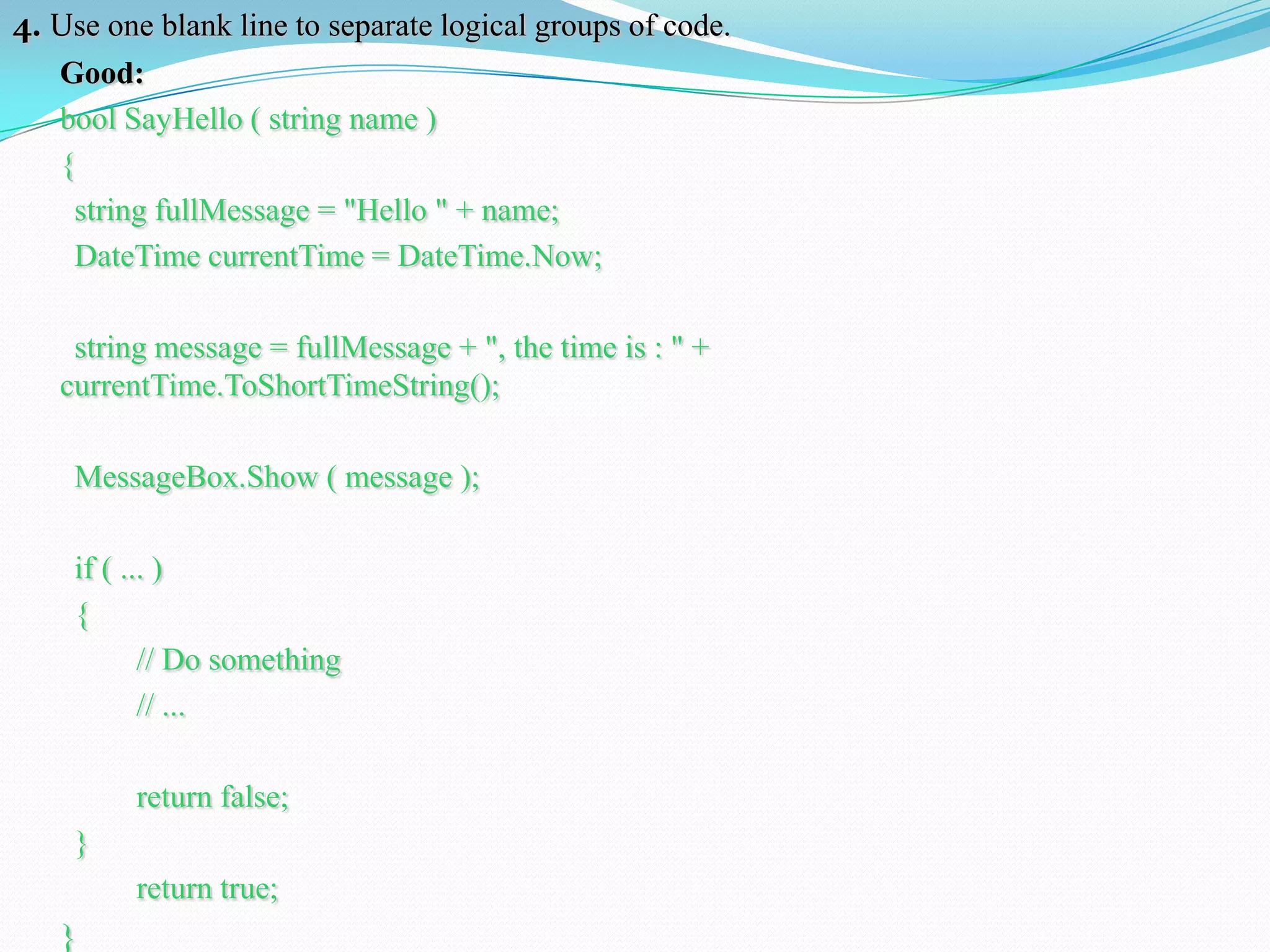 4. Use one blank line to separate logical groups of code.
Good:
bool SayHello ( string name )
{
string fullMessage = "Hello " + name;
DateTime currentTime = DateTime.Now;
string message = fullMessage + ", the time is : " +
currentTime.ToShortTimeString();
MessageBox.Show ( message );
if ( ... )
{
// Do something
// ...
return false;
}
return true;
}
 