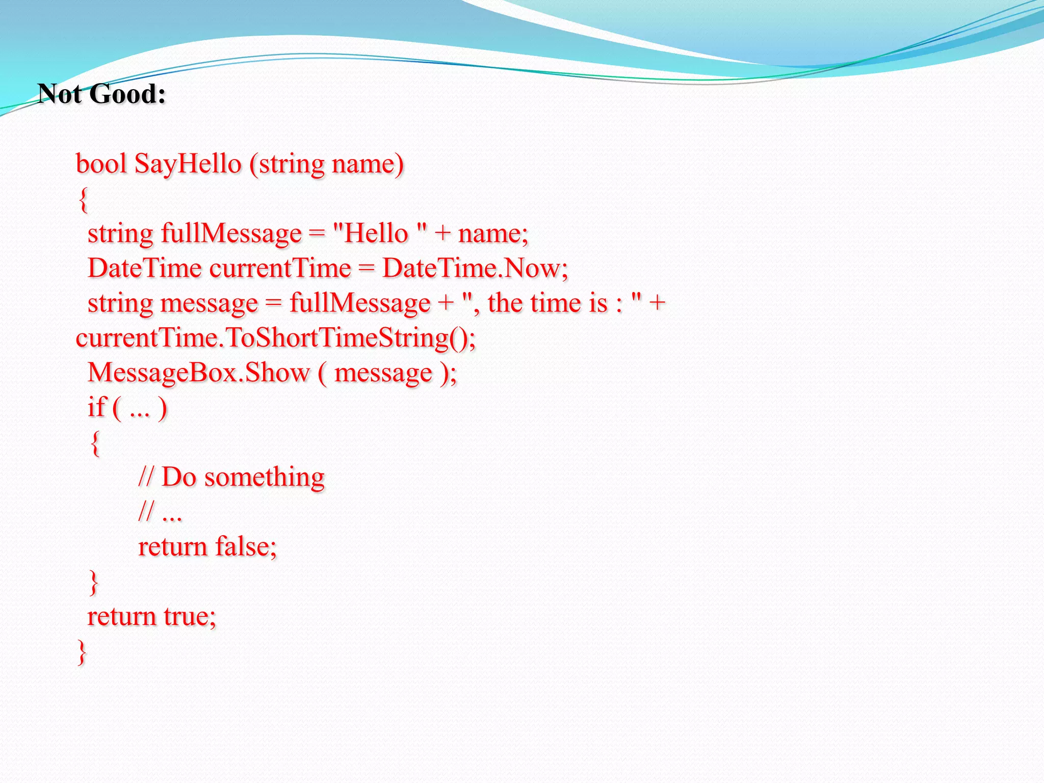 Not Good:
bool SayHello (string name)
{
string fullMessage = "Hello " + name;
DateTime currentTime = DateTime.Now;
string message = fullMessage + ", the time is : " +
currentTime.ToShortTimeString();
MessageBox.Show ( message );
if ( ... )
{
// Do something
// ...
return false;
}
return true;
}
 