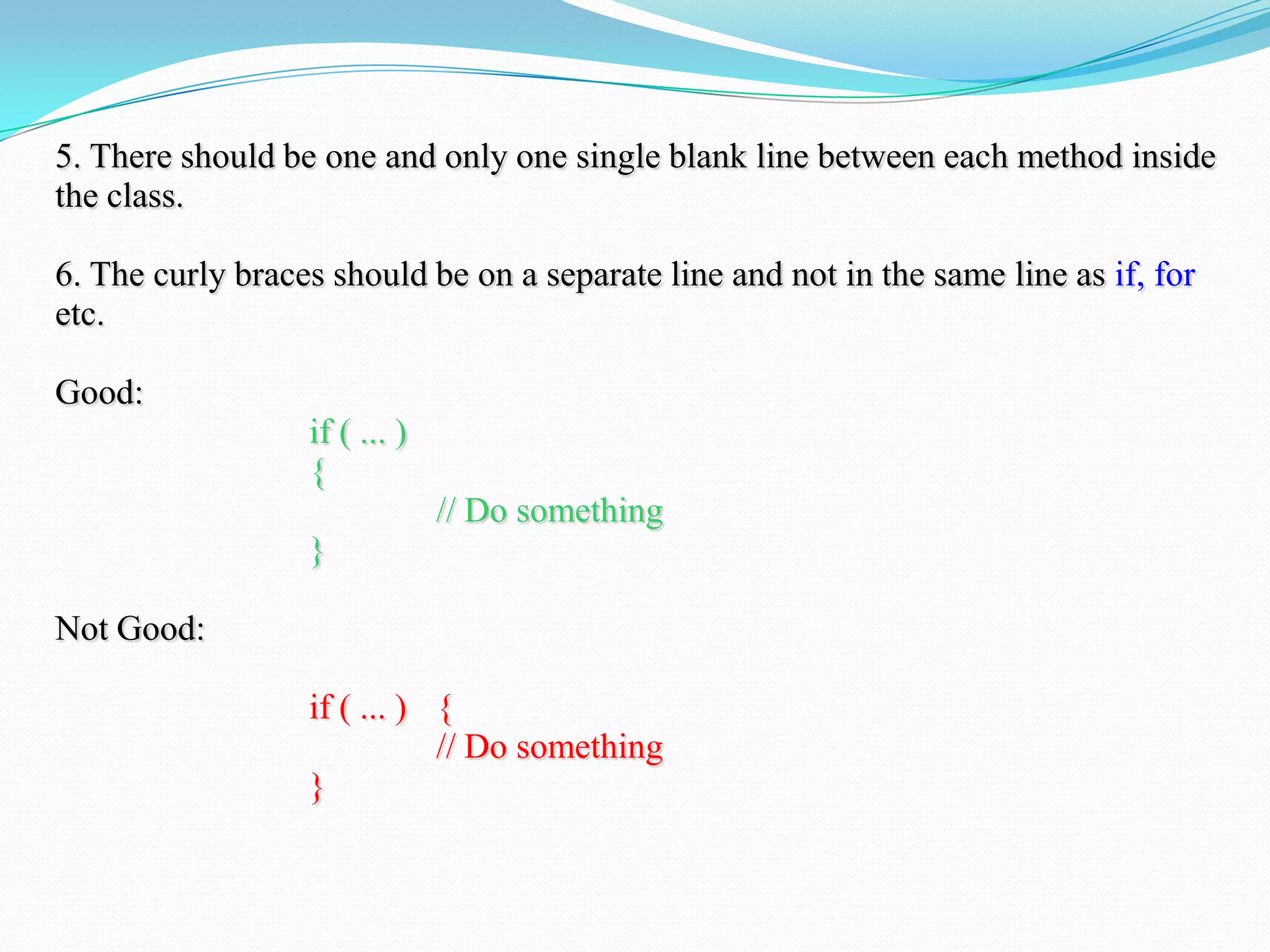 5. There should be one and only one single blank line between each method inside
the class.
6. The curly braces should be on a separate line and not in the same line as if, for
etc.
Good:
if ( ... )
{
// Do something
}
Not Good:
if ( ... ) {
// Do something
}
 