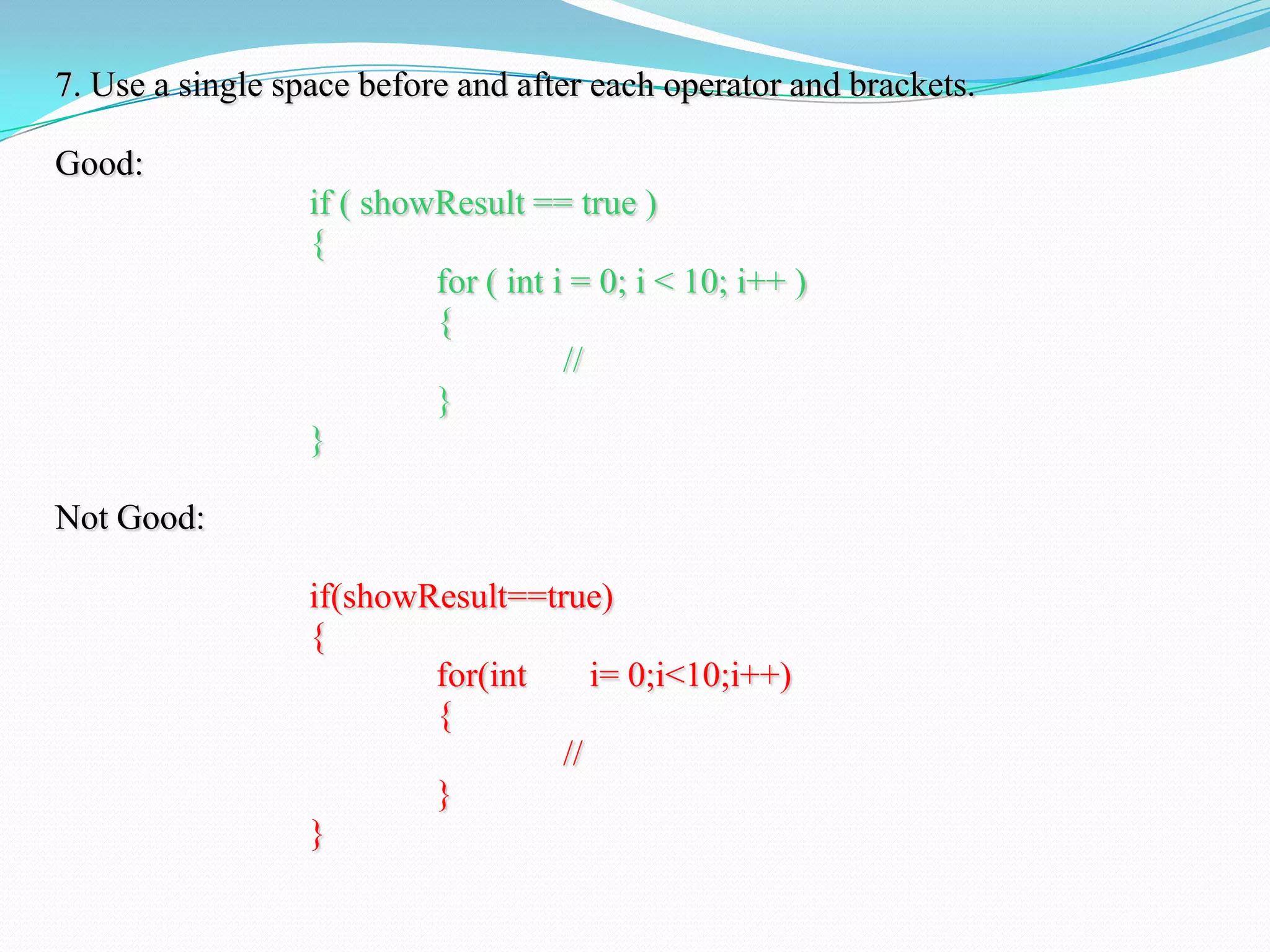 7. Use a single space before and after each operator and brackets.
Good:
if ( showResult == true )
{
for ( int i = 0; i < 10; i++ )
{
//
}
}
Not Good:
if(showResult==true)
{
for(int i= 0;i<10;i++)
{
//
}
}
 
