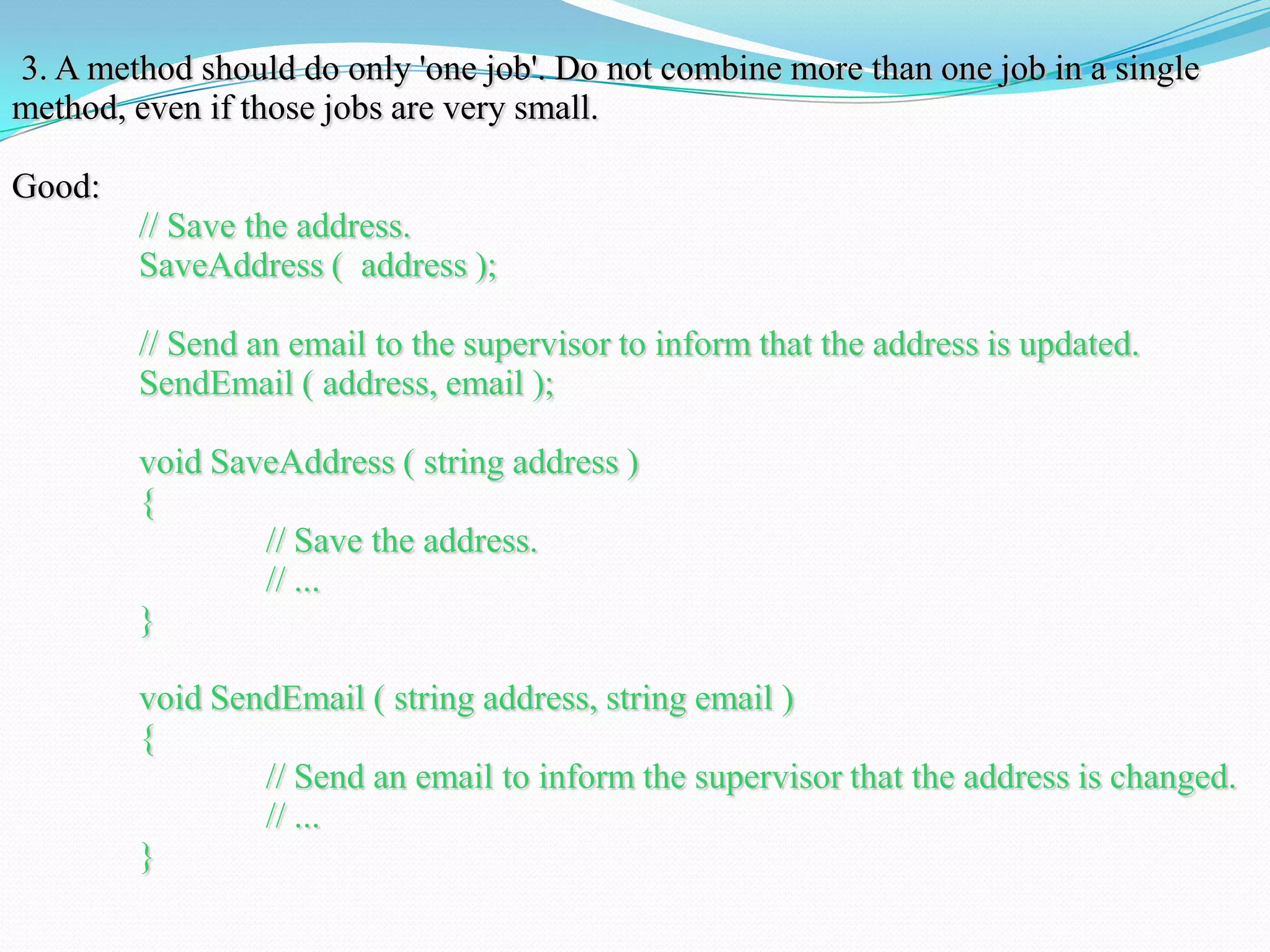 3. A method should do only 'one job'. Do not combine more than one job in a single
method, even if those jobs are very small.
Good:
// Save the address.
SaveAddress ( address );
// Send an email to the supervisor to inform that the address is updated.
SendEmail ( address, email );
void SaveAddress ( string address )
{
// Save the address.
// ...
}
void SendEmail ( string address, string email )
{
// Send an email to inform the supervisor that the address is changed.
// ...
}
 