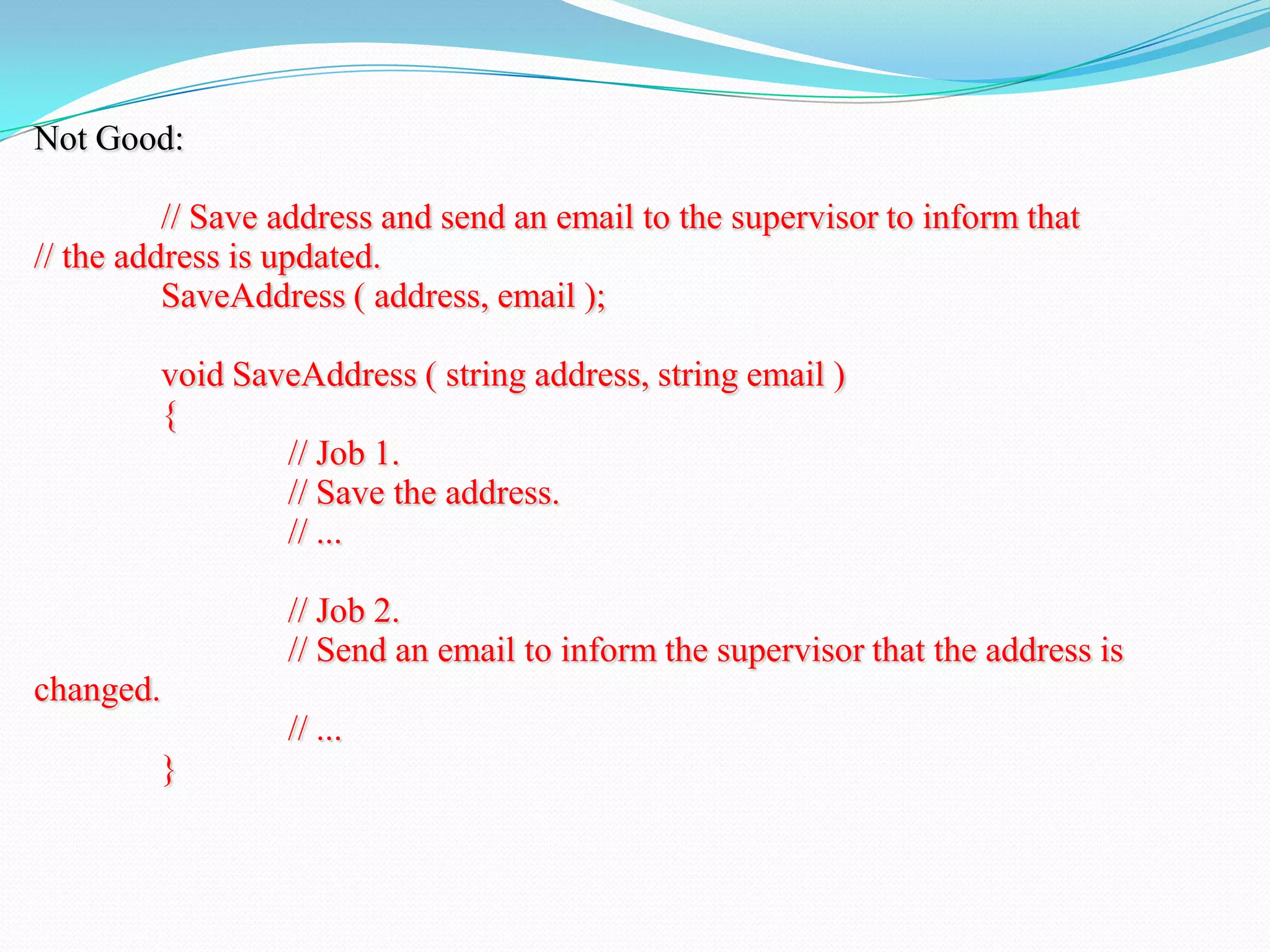Not Good:
// Save address and send an email to the supervisor to inform that
// the address is updated.
SaveAddress ( address, email );
void SaveAddress ( string address, string email )
{
// Job 1.
// Save the address.
// ...
// Job 2.
// Send an email to inform the supervisor that the address is
changed.
// ...
}
 