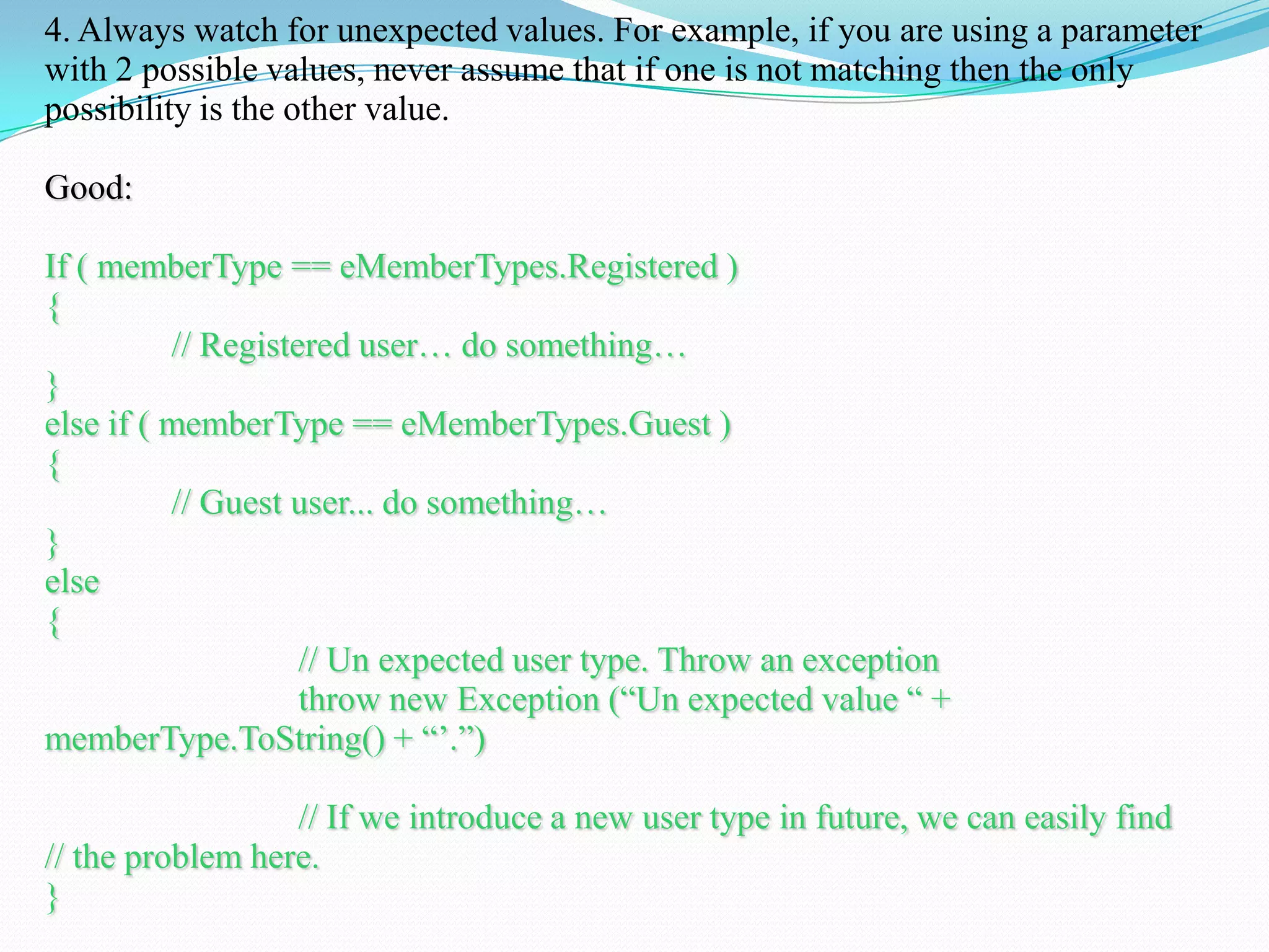 4. Always watch for unexpected values. For example, if you are using a parameter
with 2 possible values, never assume that if one is not matching then the only
possibility is the other value.
Good:
If ( memberType == eMemberTypes.Registered )
{
// Registered user… do something…
}
else if ( memberType == eMemberTypes.Guest )
{
// Guest user... do something…
}
else
{
// Un expected user type. Throw an exception
throw new Exception (―Un expected value ― +
memberType.ToString() + ―‘.‖)
// If we introduce a new user type in future, we can easily find
// the problem here.
}
 